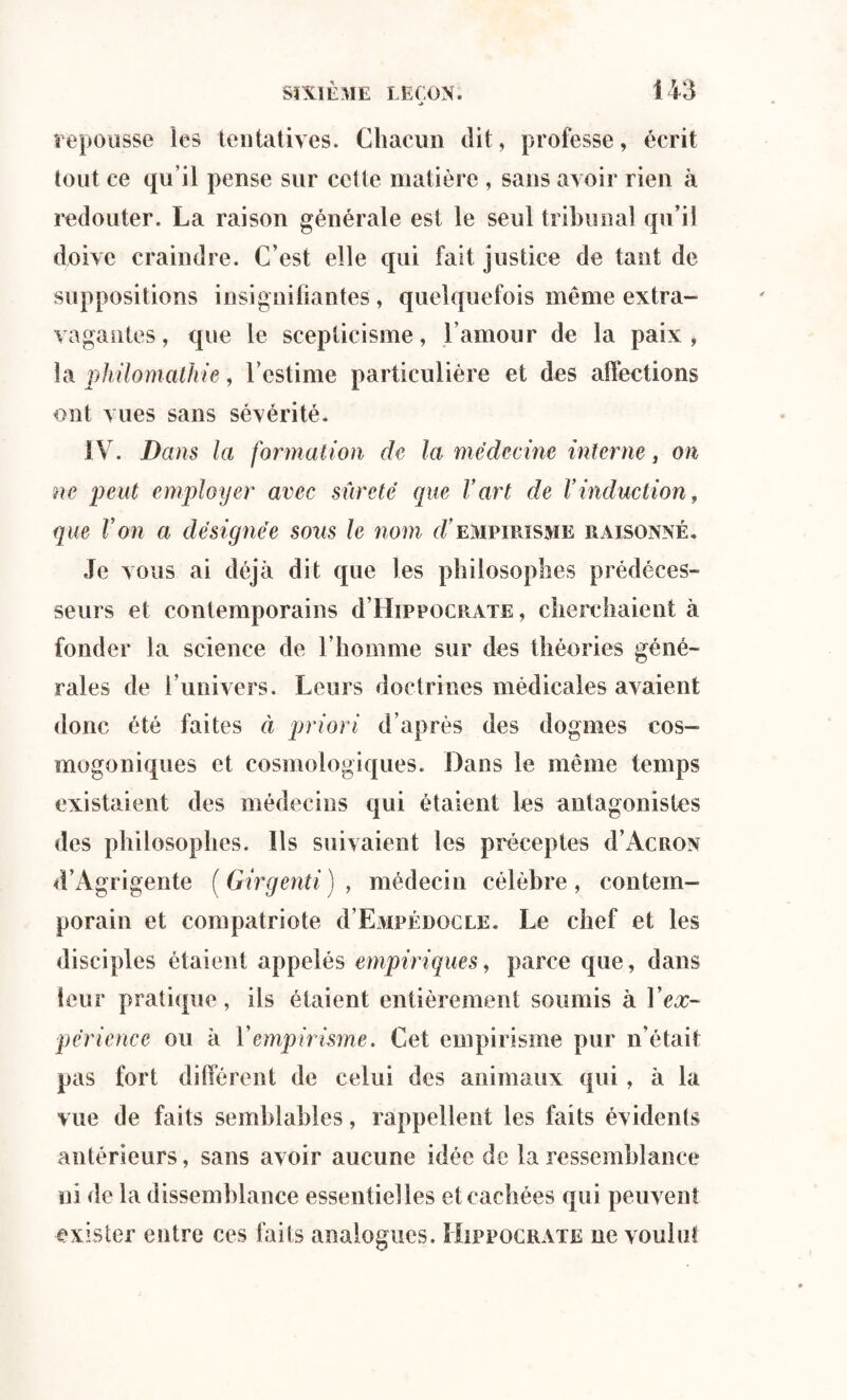■> repousse les tentatives. Chacun dit, professe, écrit tout ce qu’il pense sur cette matière , sans avoir rien à redouter. La raison générale est le seul tribunal qu’il doive craindre. C’est elle qui fait justice de tant de suppositions insignifiantes, quelquefois même extra- vagantes, que le scepticisme, l’amour de la paix , la philomathie, l’estime particulière et des affections ont vues sans sévérité. IV. Dans la formation de la médecine interne, on ne peut employer avec sûreté que Vart de l’induction, que Von a désignée sous le nom d’empirisme raisonné. Je vous ai déjà dit que les philosophes prédéces¬ seurs et contemporains d’HippocRATE, cherchaient à fonder la science de l’homme sur des théories géné¬ rales de l’univers. Leurs doctrines médicales avaient donc été faites à priori d’après des dogmes cos¬ mogoniques et cosmologiques. Dans le même temps existaient des médecins qui étaient les antagonistes des philosophes. Ils suivaient les préceptes d’ÂCRON d’Agrigente ( Girgenti ) , médecin célèbre, contem¬ porain et compatriote d’EMPÉnocLE. Le chef et les disciples étaient appelés empiriques, parce que, dans leur pratique, ils étaient entièrement soumis à Y ex¬ périence ou à Y empirisme. Cet empirisme pur n'était pas fort différent de celui des animaux qui , à la vue de faits semblables, rappellent les faits évidents antérieurs, sans avoir aucune idée de la ressemblance ni de la dissemblance essentielles et cachées qui peuvent exister entre ces faits analogues. Hippocrate ne voulut