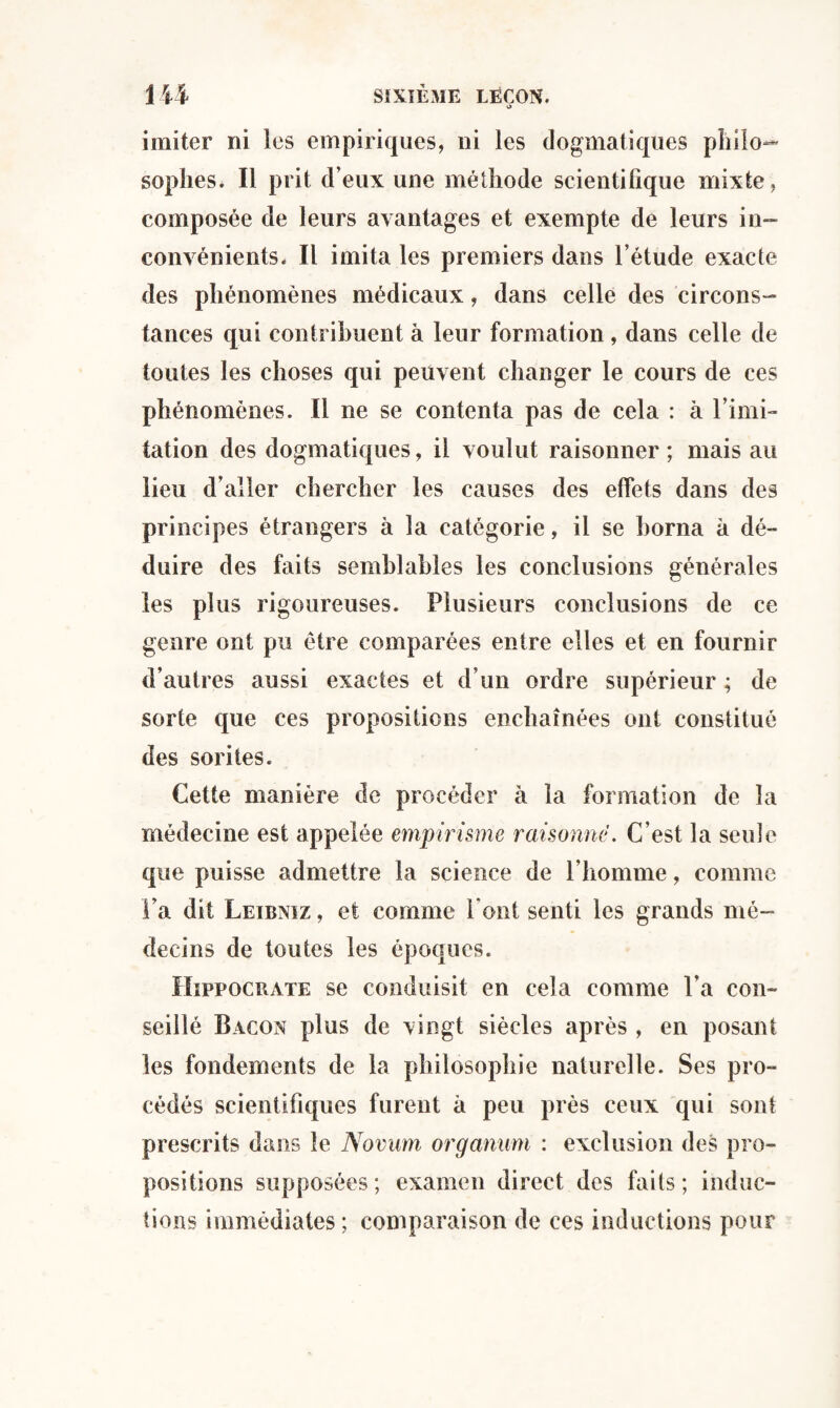 imiter ni les empiriques, ni les dogmatiques pliilo- sopîies. Il prit d’eux une méthode scientifique mixte, composée de leurs avantages et exempte de leurs in¬ convénients. Il imita les premiers dans l’étude exacte des phénomènes médicaux, dans celle des circons¬ tances qui contribuent à leur formation , dans celle de toutes les choses qui peuvent changer le cours de ces phénomènes. Il ne se contenta pas de cela : à l’imi¬ tation des dogmatiques, il voulut raisonner; mais au lieu d’aller chercher les causes des effets dans des principes étrangers à la catégorie, il se borna à dé¬ duire des faits semblables les conclusions générales les plus rigoureuses. Plusieurs conclusions de ce genre ont pu être comparées entre elles et en fournir d’autres aussi exactes et d’un ordre supérieur ; de sorte que ces propositions enchaînées ont constitué des sorites. Cette manière de procéder à la formation de la médecine est appelée empirisme raisonne. C’est la seule que puisse admettre la science de l’homme, comme Fa dit Leibniz , et comme Font senti les grands mé¬ decins de toutes les époques. Hippocrate se conduisit en cela comme Fa con¬ seillé Bacon plus de vingt siècles après , en posant les fondements de la philosophie naturelle. Ses pro¬ cédés scientifiques furent à peu près ceux qui sont prescrits dans le Novum organum : exclusion des pro¬ positions supposées; examen direct des faits; induc¬ tions immédiates; comparaison de ces inductions pour