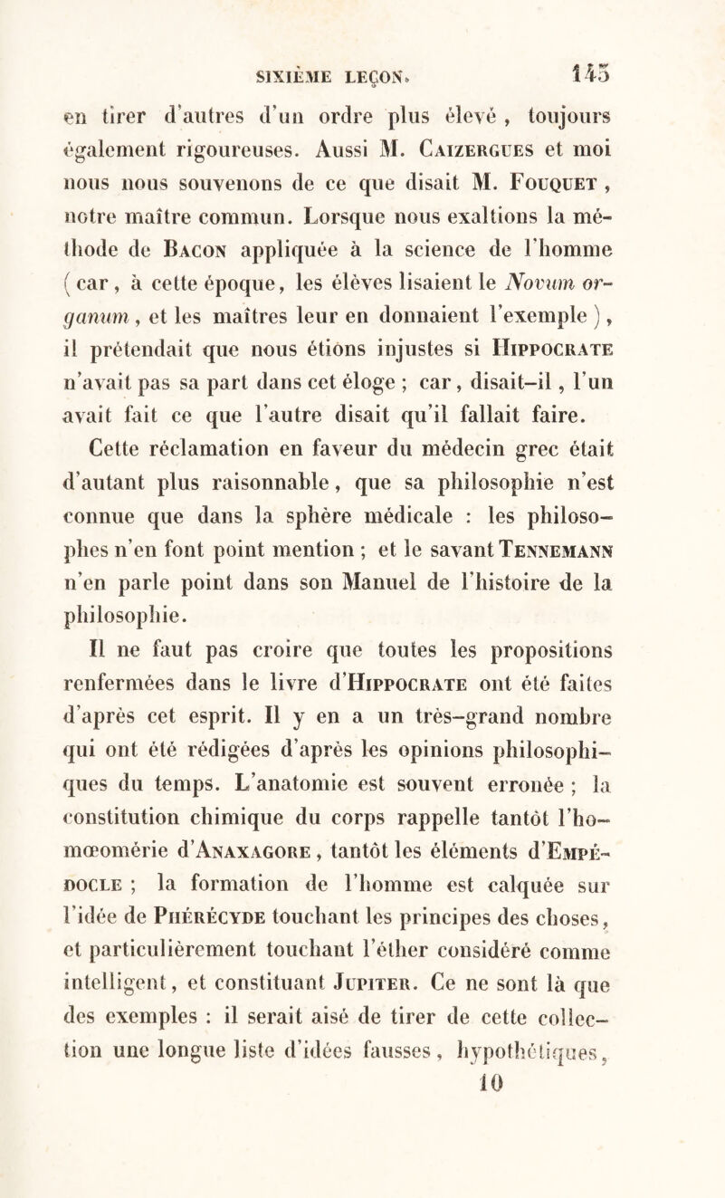 en tirer d’autres d\m ordre plus élevé , toujours également rigoureuses. Aussi M. Caizergues et moi nous nous souvenons de ce que disait M. Fouquet , notre maître commun. Lorsque nous exaltions la mé¬ thode de Bacon appliquée à la science de l'homme ( car, à cette époque, les élèves lisaient le Novum or- ganum, et les maîtres leur en donnaient l’exemple ), il prétendait que nous étions injustes si Hippocrate n’avait pas sa part dans cet éloge ; car, disait-il, l’un avait fait ce que l’autre disait qu’il fallait faire. Cette réclamation en faveur du médecin grec était d’autant plus raisonnable, que sa philosophie n’est connue que dans la sphère médicale : les philoso¬ phes n’en font point mention ; et le savant Tennemann n’en parle point dans son Manuel de l’histoire de la philosophie. Il ne faut pas croire que toutes les propositions renfermées dans le livre d’HippocRATE ont été faites d’après cet esprit. Il y en a un très-grand nombre qui ont été rédigées d’après les opinions philosophi¬ ques du temps. L’anatomie est souvent erronée ; la constitution chimique du corps rappelle tantôt l’ho- mœomérie d’ANAXAGORE , tantôt les éléments d’EMPÉ- docle ; la formation de l’homme est calquée sur l’idée de Phérécyde touchant les principes des choses, et particulièrement touchant l’éther considéré comme intelligent, et constituant Jupiter. Ce ne sont là que des exemples : il serait aisé de tirer de cette collec¬ tion une longue liste d’idées fausses, hypothétiques, 10