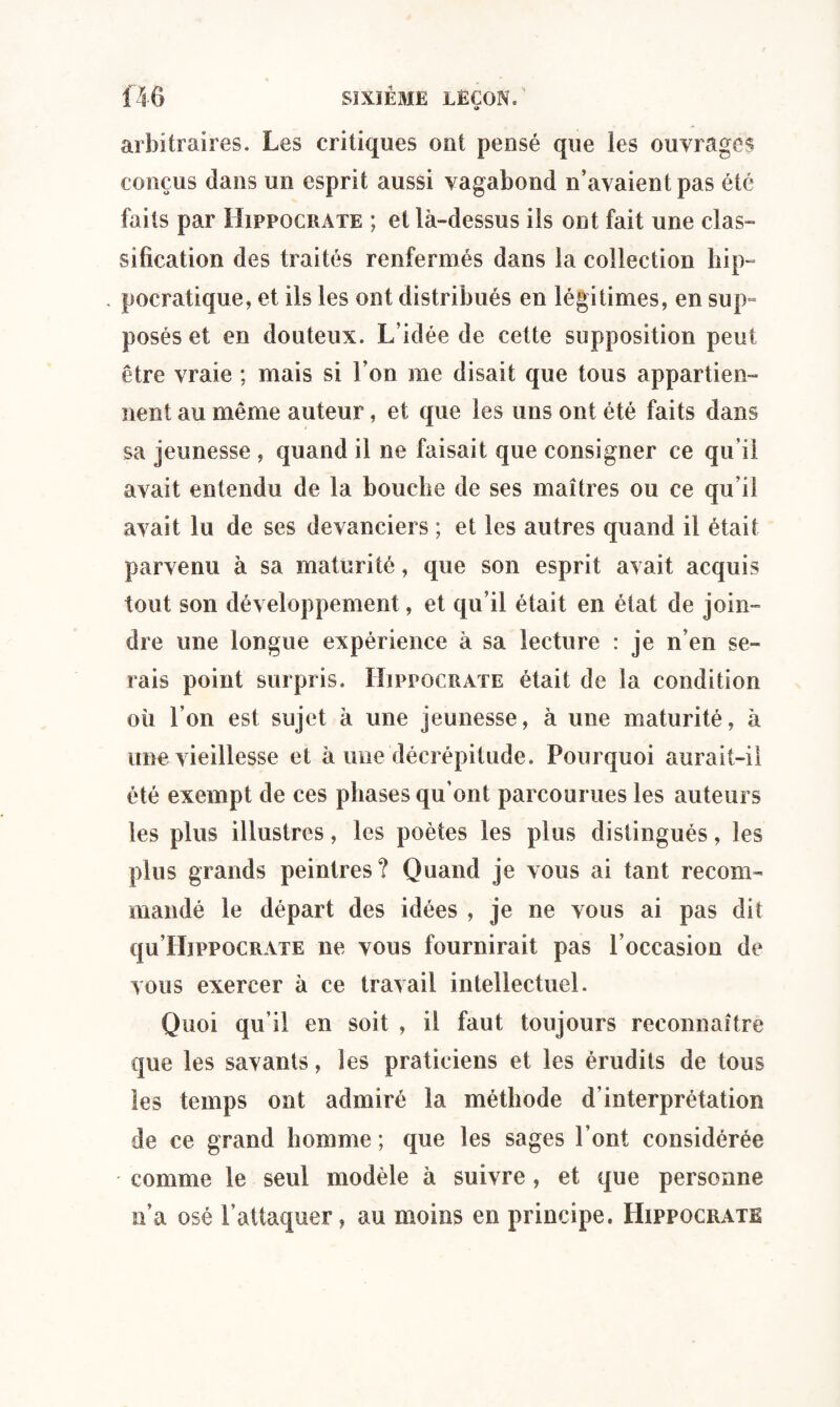 arbitraires. Les critiques ont pensé que les ouvrages conçus dans un esprit aussi vagabond n’avaient pas été faits par Hippocrate ; et là-dessus ils ont fait une clas¬ sification des traités renfermés dans la collection bip- . pocratique, et iis les ont distribués en légitimes, en sup¬ posés et en douteux. L’idée de cette supposition peut être vraie ; mais si l’on me disait que tous appartien¬ nent au même auteur, et que les uns ont été faits dans sa jeunesse , quand il ne faisait que consigner ce qu’il avait entendu de la bouche de ses maîtres ou ce qu’il avait lu de ses devanciers ; et les autres quand il était parvenu à sa maturité, que son esprit avait acquis tout son développement, et qu’il était en état de join¬ dre une longue expérience à sa lecture : je n’en se¬ rais point surpris. Hippocrate était de la condition où l’on est sujet à une jeunesse, à une maturité, à une vieillesse et à une décrépitude. Pourquoi aurait-il été exempt de ces phases qu’ont parcourues les auteurs les plus illustres, les poètes les plus distingués, les plus grands peintres? Quand je vous ai tant recom¬ mandé le départ des idées , je ne vous ai pas dit qu Hippocrate ne vous fournirait pas l’occasion de vous exercer à ce travail intellectuel. Quoi qu’il en soit , il faut toujours reconnaître que les savants, les praticiens et les érudits de tous les temps ont admiré la méthode d’interprétation de ce grand homme ; que les sages l’ont considérée comme le seul modèle à suivre, et que personne n’a osé l’attaquer, au moins en principe. Hippocrate