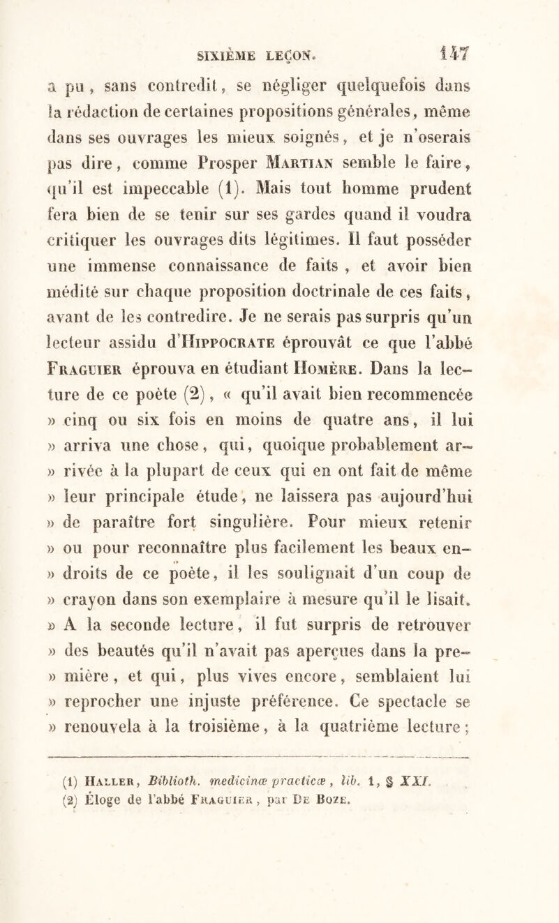 a pu , sans contredit, se négliger quelquefois dans la rédaction de certaines propositions générales, même dans ses ouvrages les mieux soignés, et je n’oserais pas dire, comme Prosper Marti an semble le faire, qu’il est impeccable (1). Mais tout homme prudent fera bien de se tenir sur ses gardes quand il voudra critiquer les ouvrages dits légitimes. Il faut posséder une immense connaissance de faits , et avoir bien médité sur chaque proposition doctrinale de ces faits, avant de les contredire. Je ne serais pas surpris qu’un lecteur assidu d Hippocrate éprouvât ce que l’abbé Fraguier éprouva en étudiant Homère. Dans la lec¬ ture de ce poète (2), « qu’il avait bien recommencée » cinq ou six fois en moins de quatre ans, il lui » arriva une chose, qui, quoique probablement ar- » rivée à la plupart de ceux qui en ont fait de même » leur principale étude, ne laissera pas aujourd’hui » de paraître fort singulière. Pour mieux retenir » ou pour reconnaître plus facilement les beaux en- » droits de ce poète, il les soulignait d’un coup de » crayon dans son exemplaire à mesure qu i! le lisait, » A la seconde lecture, il fut surpris de retrouver » des beautés qu’il n’avait pas aperçues dans la pre- » mi ère , et qui, plus vives encore, semblaient lui » reprocher une injuste préférence. Ce spectacle se » renouvela à la troisième, à la quatrième lecture ; (1) Haller, Biblioth. medicinœ practicæ , lib. 1, § XIX
