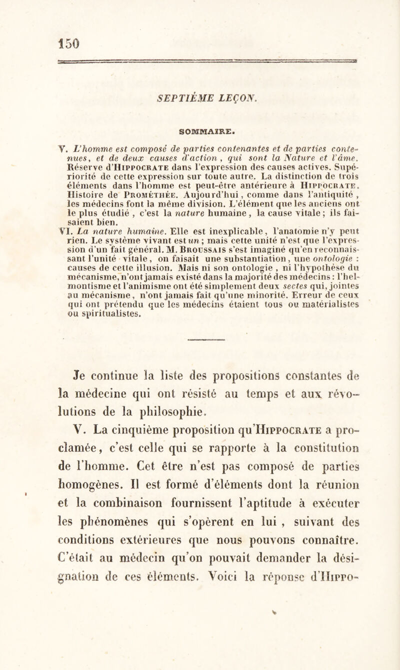 SEPTIÈME LEÇON, SOMMAIRE. T. L’homme est composé de parties contenantes et de parties conte¬ nues, et de deux causes d'action, qui sont la Nature et l’âme. Réserve cI’Hippocrate dans l’expression des causes actives. Supé¬ riorité de cette expression sur toute autre. La distinction de trois éléments dans l’homme est peut-être antérieure à Hippocrate. Histoire de Prométiiée. Aujourd’hui, comme dans l’antiquité, les médecins font la même division. L’élément que les anciens ont le plus étudié , c’est la nature humaine, la cause vitale ; ils fai¬ saient bien. VI. La nature humaine. Elle est inexplicable, l’anatomie n’y peut rien. Le système vivant estim; mais cette unité n’est que l’expres¬ sion d’un fait général. M. Broussais s’est imaginé qu’en reconnais- sant l’unité vitale, on faisait une substantiation, une ontologie : causes de cette illusion. Mais ni son ontologie , ni l’hypothèse du mécanisme, n’ont jamais existé dans la majorité des médecins : l’hel- montisme et l’animisme ont été simplement deux sectes qui, jointes au mécanisme, n’ont jamais fait qu’une minorité. Erreur de ceux qui ont prétendu que les médecins étaient tous ou matérialistes ou spiritualistes. Je continue la liste des propositions constantes de la médecine qui ont résisté au temps et aux révo¬ lutions de la philosophie. V. La cinquième proposition qu Hippocrate a pro¬ clamée , c’est celle qui se rapporte à la constitution de l’homme. Cet être n’est pas composé de parties homogènes. Il est formé d’éléments dont la réunion et la combinaison fournissent l’aptitude à exécuter les phénomènes qui s’opèrent en lui , suivant des conditions extérieures que nous pouvons connaître. C’était au médecin qu’on pouvait demander la dési¬ gnation de ces éléments. Voici la réponse d’IIirro- V