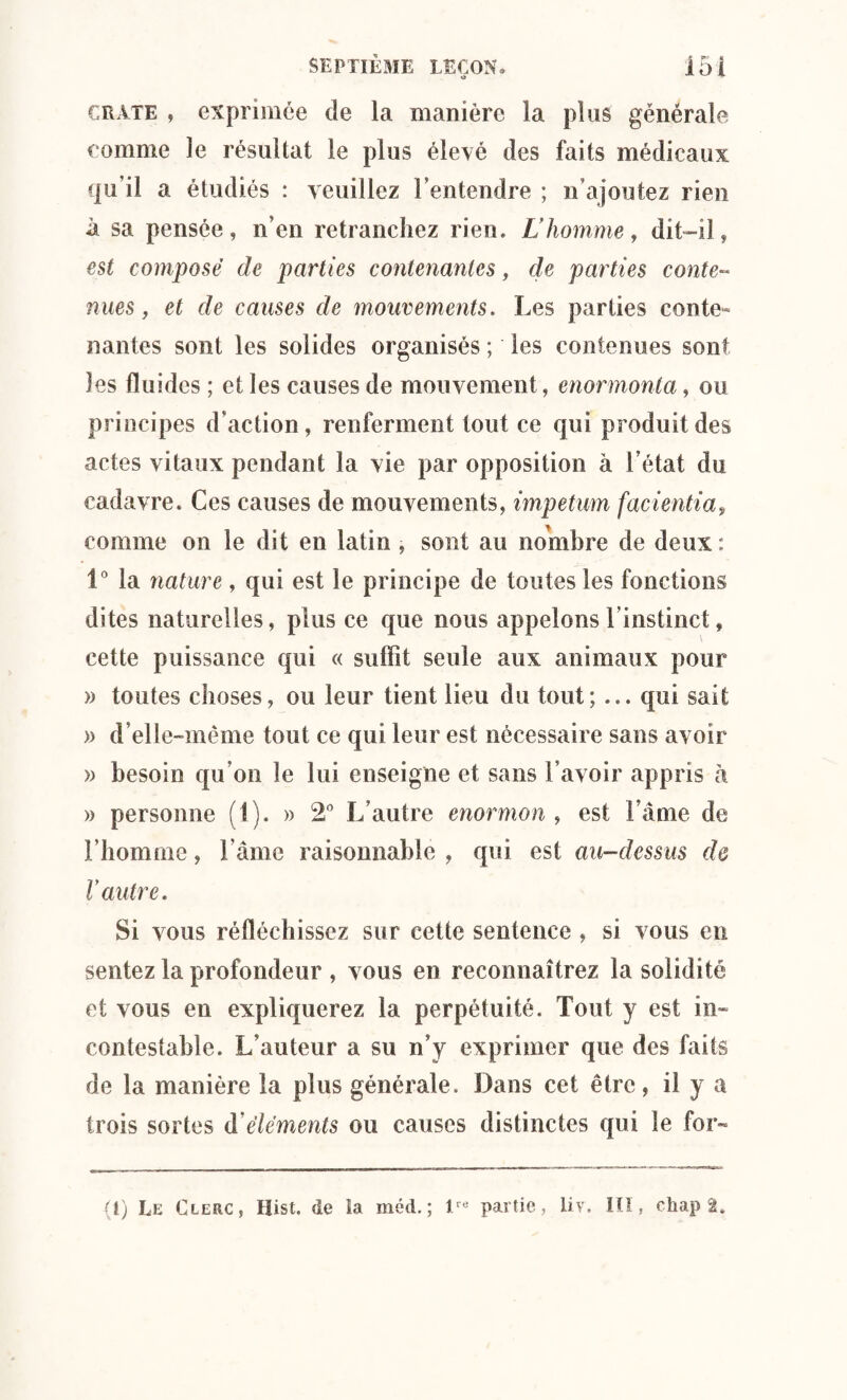 o craie , exprimée de la manière la plus générale comme le résultat le plus élevé des faits médicaux qu’il a étudiés : veuillez l ’en tendre ; n’ajoutez rien à sa pensée, n’en retranchez rien. L'homme, dit-il, est composé de parties contenantes, de parties conte¬ nues, et cle causes de mouvements. Les parties conte¬ nantes sont les solides organisés ; les contenues sont les fluides ; et les causes de mouvement, enormonta, ou principes d’action, renferment tout ce qui produit des actes vitaux pendant la vie par opposition à l’état du cadavre. Ces causes de mouvements, impetum facientia, comme on le dit en latin , sont au nombre de deux: 1° la nature, qui est le principe de toutes les fonctions dites naturelles, plus ce que nous appelons linstinct, cette puissance qui « suffit seule aux animaux pour » toutes choses, ou leur tient lieu du tout; ... qui sait » d’elle-même tout ce qui leur est nécessaire sans avoir » besoin qu’on le lui enseigne et sans l’avoir appris à » personne (1). » 2° L’autre enormon , est l ame de l’homme, F âme raisonnable , qui est au-dessus de V autre. Si vous réfléchissez sur cette sentence , si vous en sentez la profondeur , vous en reconnaîtrez la solidité et vous en expliquerez la perpétuité. Tout y est in¬ contestable. L’auteur a su n’y exprimer que des faits de la manière la plus générale. Dans cet être, il y a trois sortes d éléments ou causes distinctes qui le for-