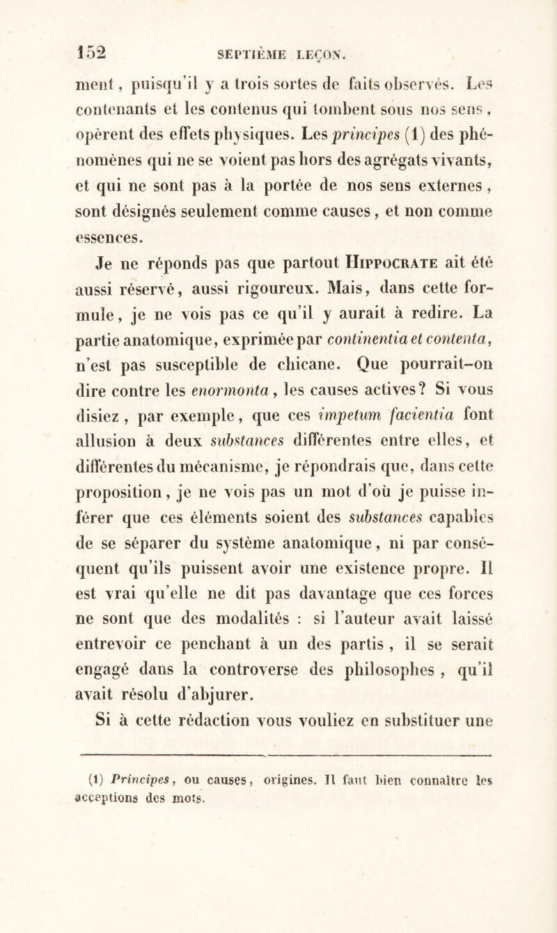 ment, puisqu’il y a trois sortes de faits observés. Les contenants et les contenus qui tombent sous nos sens , opèrent des effets physiques. Les principes (1) des phé¬ nomènes qui ne se voient pas hors des agrégats vivants, et qui ne sont pas à la portée de nos sens externes , sont désignés seulement comme causes, et non comme essences. Je ne réponds pas que partout Hippocrate ait été aussi réservé, aussi rigoureux. Mais, dans cette for¬ mule , je ne vois pas ce qu’il y aurait à redire. La partie anatomique, exprimée par continentia et contenta, n est pas susceptible de chicane. Que pourrait-on dire contre les enormonta, les causes actives? Si vous disiez , par exemple, que ces impetum facientia font allusion à deux substances différentes entre elles, et différentes du mécanisme, je répondrais que, dans cette proposition, je ne vois pas un mot d’où je puisse in¬ férer que ces éléments soient des substances capables de se séparer du système anatomique, ni par consé¬ quent qu’ils puissent avoir une existence propre. Il est vrai qu’elle ne dit pas davantage que ces forces ne sont que des modalités : si l’auteur avait laissé entrevoir ce penchant à un des partis, il se serait engagé dans la controverse des philosophes , qu'il avait résolu d’abjurer. Si à cette rédaction vous vouliez en substituer une (1) Principes, ou causes, origines. Il faut bien connaître les acceptions des mots.