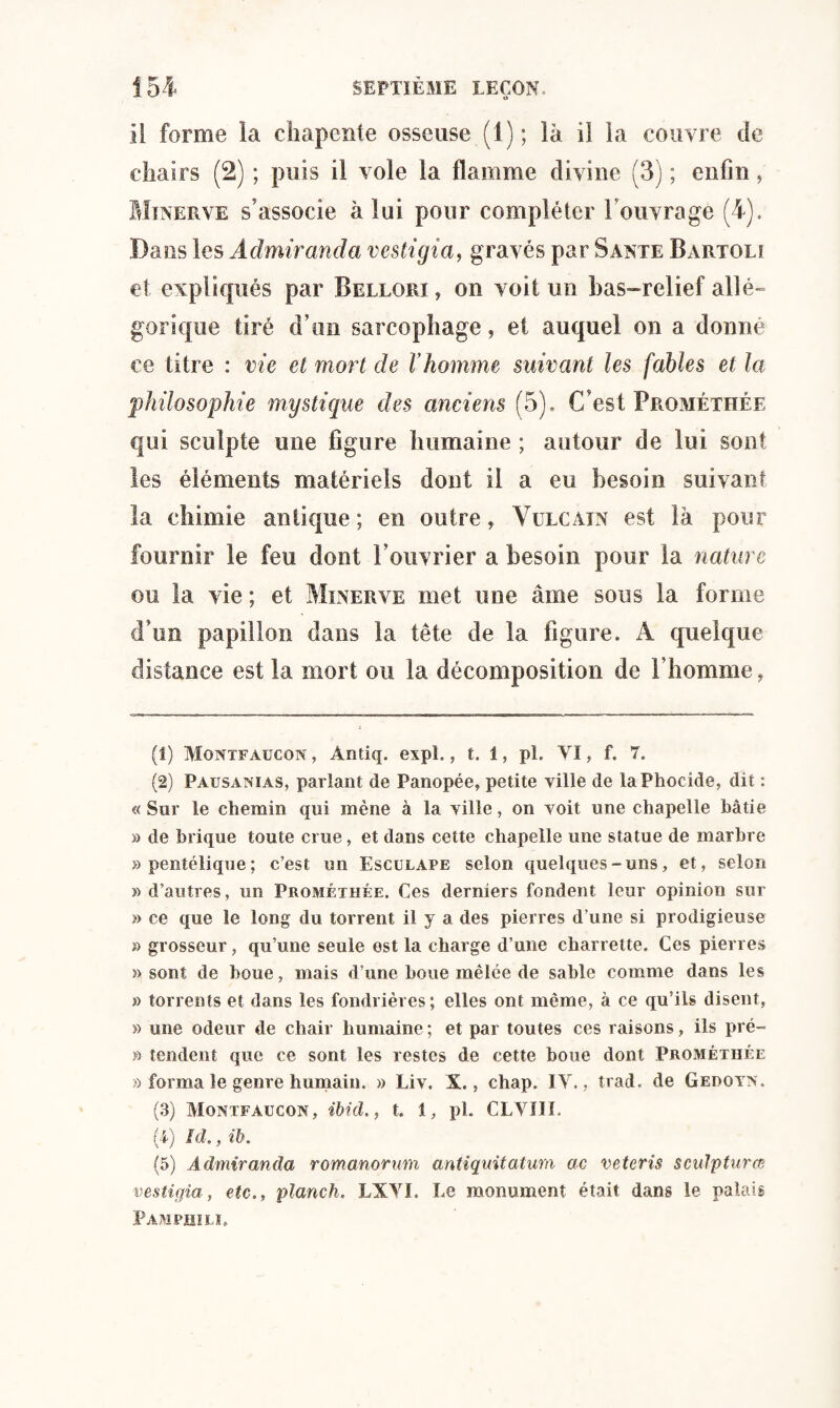 il forme la chapente osseuse (1); là il la couvre de chairs (2) ; puis il vole la flamme divine (3) ; enfin, Minerve s’associe à lui pour compléter l’ouvrage (4). Bans les Admiranda vestigia, gravés par Santé Bartoli et expliqués par Bellori , on voit un bas-relief allé¬ gorique tiré d’un sarcophage, et auquel on a donné ce titre : vie et mort de Vhomme suivant les fables et la philosophie mystique des anciens (5), C’est Prométhée qui sculpte une figure humaine ; autour de lui sont les éléments matériels dont il a eu besoin suivant la chimie antique ; en outre, Vulcain est là pour fournir le feu dont l’ouvrier a besoin pour la nature ou la vie ; et Minerve met une âme sous la forme d’un papillon dans la tête de la figure. A quelque distance est la mort ou la décomposition de l’homme, (1) Montfàücgn , Ântiq. expi., t. 1, pi, VI, f. 7. (2) Pausanias, parlant de Panopée, petite ville de laPhocide, dit : « Sur le chemin qui mène à la ville, on voit une chapelle bâtie ï) de brique toute crue, et dans cette chapelle une statue de marbre »pentélique; c’est un Esculape selon quelques-uns, et, selon » d’autres, un Prométhée. Ces derniers fondent leur opinion sur » ce que le long du torrent il y a des pierres d’une si prodigieuse » grosseur, qu’une seule est la charge d’une charrette. Ces pierres » sont de houe, mais d’une houe mêlée de sable comme dans les » torrents et dans les fondrières; elles ont même, à ce qu’ils disent, » une odeur de chair humaine ; et par toutes ces raisons, ils pré- if) tendent que ce sont les restes de cette boue dont Prométhée » forma le genre humain. » Liv. X., chap. IV,, trad. de Gedoyn. (3) Montfaucon, ibid., t. i, pl. CLVIII. (i) îd., ib. (5) Admiranda romanorum antiquitaturn ac veteris sculptures vestigia, etc., planch. LXVI. Le monument était dans le palais Pamphiu»