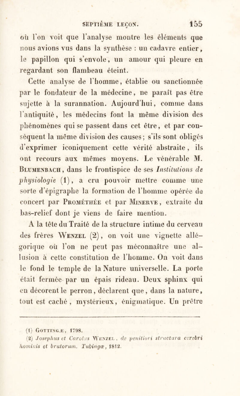 où l'on voit que l’analyse montre les éléments que nous avions vus dans la synthèse : un cadavre entier, le papillon qui s’envole, un amour qui pleure en regardant son flambeau éteint. Cette analyse de l’homme, établie ou sanctionnée par le fondateur de la médecine, ne paraît pas être sujette à la surannation. Aujourd’hui, comme dans l’antiquité, les médecins font la même division des phénomènes qui se passent dans cet être, et par con¬ séquent la même division des causes ; s’ils sont obligés d’exprimer iconiquement cette vérité abstraite, iis ont recours aux mêmes moyens. Le vénérable M, Blumenbach , dans le frontispice de ses Institutions de physiologie (1), a cru pouvoir mettre comme une sorte d’épigraphe la formation de l’homme opérée de concert par Prqméthée et par Minerve , extraite du bas-relief dont je viens de faire mention. A la tête du Traité de la structure intime du cerveau des frères Wenzel (2), on voit une vignette allé¬ gorique où l’on ne peut pas méconnaître une al¬ lusion a cette constitution de l’homme. On voit dans le fond le temple de la Nature universelle. La porte était fermée par un épais rideau. Deux sphinx qui en décorent le perron, déclarent que, dans la nature, tout est caché, mystérieux, énigmatique. Un prêtre (1) Gottingæ, 1798. (2) Josephus et Carolus Wenzel, de penitiori structura cerebri hominis et brutorum. Tubingœ, 1812.
