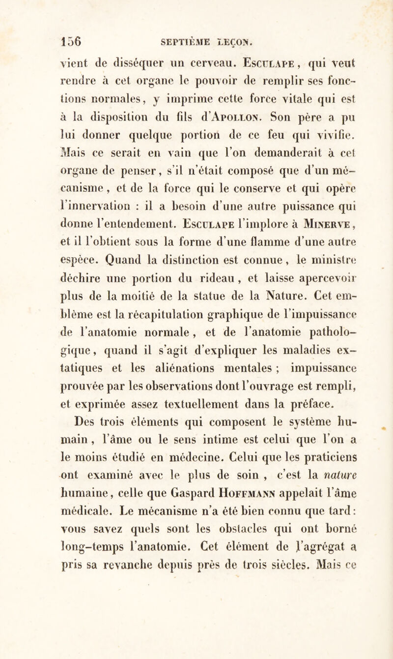 vient de disséquer un cerveau. Esciilape , qui veut rendre à cet organe le pouvoir de remplir ses fonc¬ tions normales, y imprime cette force vitale qui est à la disposition du fils d Apollon. Son père a pu lui donner quelque portion de ce feu qui vivifie. Mais ce serait en vain que l’on demanderait à cet organe de penser, s’il n’était composé que d’un mé¬ canisme , et de la force qui le conserve et qui opère l’innervation : il a besoin d’une autre puissance qui donne l’entendement. Esculape l’implore à Minerve, et il l’obtient sous la forme d’une flamme d’une autre espèce. Quand la distinction est connue, le ministre déchire une portion du rideau , et laisse apercevoir plus de la moitié de la statue de la Nature. Cet em¬ blème est la récapitulation graphique de l’impuissance de l’anatomie normale, et de l’anatomie patholo¬ gique , quand il s’agit d’expliquer les maladies ex¬ tatiques et les aliénations mentales ; impuissance prouvée par les observations dont l’ouvrage est rempli, et exprimée assez textuellement dans la préface. Des trois éléments qui composent le système hu¬ main , l’âme ou le sens intime est celui que l’on a le moins étudié en médecine. Celui que les praticiens ont examiné avec le plus de soin , c’est la nature humaine, celle que Gaspard Hoffmann appelait l ame médicale. Le mécanisme n’a été bien connu que tard: vous savez quels sont les obstacles qui ont borné long-temps l’anatomie. Cet élément de l’agrégat a pris sa revanche depuis près de trois siècles. Mais ce