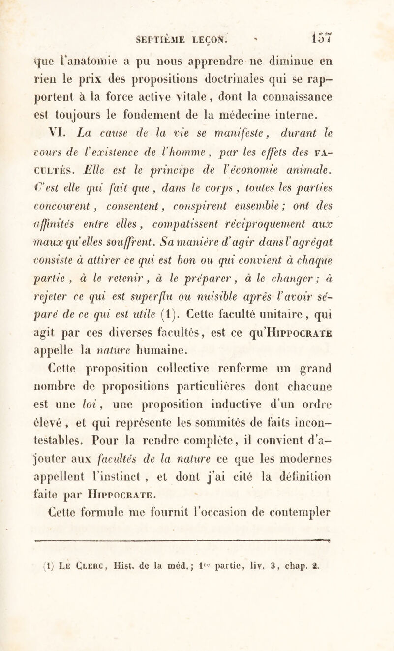 à que l'anatomie a pu nous apprendre ne diminue en rien le prix des propositions doctrinales qui se rap¬ portent à la force active vitale, dont la connaissance est toujours le fondement de la médecine interne. VI. La cause de la vie se manifeste, durant le cours de Vexistence de l’homme, par les effets des fa¬ cultés. Elle est le principe de Véconomie animale. C'est elle gui fait que , dans le corps, toutes les parties concourent, consentent, conspirent ensemble ; ont des affinités entre elles, compatissent réciproquement aux maux quelles souffrent. Sa manière d’agir dansT agrégat consiste à attirer ce qui est bon ou qui convient à chaque partie , à le retenir, à le préparer, à le changer ; à rejeter ce qui est superflu ou nuisible après l’avoir sé¬ paré de ce qui est utile (1). Cette faculté unitaire, qui agit par ces diverses facultés, est ce qu’HippocRATE appelle la nature humaine. Cette proposition collective renferme un grand nombre de propositions particulières dont chacune est une loi, une proposition inductive d’un ordre élevé , et qui représente les sommités de faits incon¬ testables. Pour la rendre complète, il convient d’a¬ jouter aux facultés de la nature ce que les modernes appellent l’instinct , et dont j’ai cité la définition faite par Hippocrate. Cette formule me fournit l’occasion de contempler