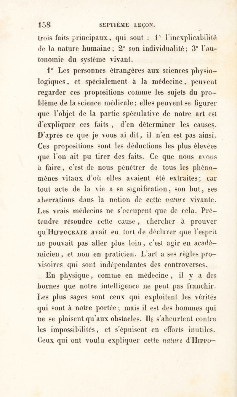 trois faits principaux, qui sont : V Finexpîicabilité de la nature humaine ; 2° son individualité ; 3° Tau* tonomie du système vivant. 1° Les personnes étrangères aux sciences physio¬ logiques , et spécialement à la médecine, peuvent regarder ces propositions comme les sujets du pro¬ blème de la science médicale ; elles peuvent se figurer que l’objet de la partie spéculative de notre art est d'expliquer ces faits , d’en déterminer les causes. D’après ce que je vous ai dit, il n’en est pas ainsi. Ces propositions sont les déductions les plus élevées que l’on ait pu tirer des faits. Ce que nous avons à faire, c’est de nous pénétrer de tous les phéno¬ mènes vitaux d’où elles avaient été extraites ; car tout acte de la vie a sa signification, son but, ses aberrations dans la notion de cette nature vivante. Les vrais médecins ne s’occupent que de cela. Pré¬ tendre résoudre cette cause , chercher à prouver quHippocrate avait eu tort de déclarer que l’esprit ne pouvait pas aller plus loin, c’est agir en acadé¬ micien, et non en praticien. L’art a ses règles pro¬ visoires qui sont indépendantes des controverses. En physique, comme en médecine , il y a des bornes que notre intelligence ne peut pas franchir. Les plus sages sont ceux qui exploitent les vérités qui sont à notre portée ; mais il est des hommes qui ne se plaisent qu’aux obstacles. 11$ s’aheurtent contre les impossibilités, et s’épuisent en efforts inutiles. Ceux qui ont voulu expliquer cette nature d’Hippo-