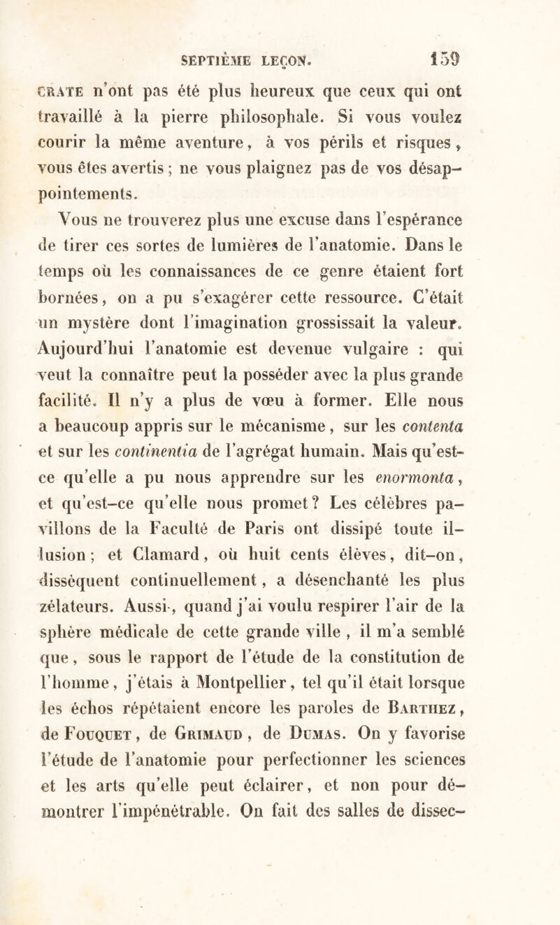 o CRATE n’ont pas été plus heureux que ceux qui ont travaillé à la pierre philosophale. Si vous voulez courir la même aventure, à vos périls et risques * vous êtes avertis ; ne vous plaignez pas de vos désap¬ pointements. Vous ne trouverez plus une excuse dans Vespérance de tirer ces sortes de lumières de l’anatomie. Dans le temps où les connaissances de ce genre étaient fort bornées, on a pu s’exagérer cette ressource. C’était un mystère dont l’imagination grossissait la valeur Aujourd’hui l’anatomie est devenue vulgaire : qui veut la connaître peut la posséder avec la plus grande facilité. Il n’y a plus de voeu à former. Elle nous a beaucoup appris sur le mécanisme, sur les contenta et sur les continentia de l’agrégat humain. Mais qu’est- ce qu’elle a pu nous apprendre sur les enormonta, et qu’est-ce qu’elle nous promet? Les célèbres pa¬ villons de la Faculté de Paris ont dissipé toute il¬ lusion; et Clamard, où huit cents éièves, dit-on, dissèquent continuellement, a désenchanté les plus zélateurs. Aussi, quand j’ai voulu respirer l’air de la sphère médicale de cette grande ville , il m’a semblé que, sous le rapport de l’étude de la constitution de l’homme, j’étais à Montpellier, tel qu’il était lorsque les échos répétaient encore les paroles de Barthez , deFouQUET, de Grimaud , de Dumas. On y favorise l’étude de l’anatomie pour perfectionner les sciences et les arts qu’elle peut éclairer, et non pour dé¬ montrer l’impénétrable. Ou fait des salles de dissec-
