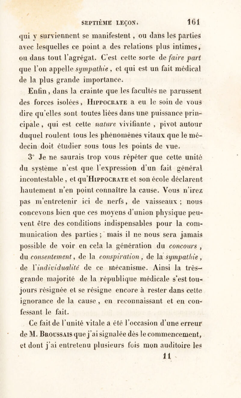 *> qui y surviennent se manifestent, ou dans les parties avec lesquelles ce point a des relations plus intimes, ou dans tout l’agrégat. C’est cette sorte de faire part que l’on appelle sympathie , et qui est uû fait médical de la plus grande importance* Enfin, dans la crainte que les facultés ne parussent des forces isolées, Hippocrate a eu le soin de vous dire qu’elles sont toutes liées dans une puissance prin¬ cipale » qui est cette nature vivifiante , pivot autour duquel roulent tous les phénomènes vitaux que le mé¬ decin doit étudier sous tous les points de vue* 3° Je ne saurais trop vous répéter que cette unité du système n’est que l’expression d’un fait général incontestable , et qu’HippoCRATE et son école déclarent hautement n’en point connaître la cause. Vous n’irez pas m’entretenir ici de nerfs, de vaisseaux ; nous concevons bien que ces moyens d’union physique peu¬ vent être des conditions indispensables pour la com¬ munication des parties ; mais il ne nous sera jamais possible de voir en cela la génération du concours , du consentement, de la conspiration, de la sympathie, de Y individualité de ce mécanisme. Ainsi la très- grande majorité de la république médicale s’est tou¬ jours résignée et se résigne encore à rester dans cette ignorance de la cause , en reconnaissant et en con¬ fessant le fait. Ce fait de l’unité vitale a été l’occasion d’une erreur de M. Broussais que j’ai signalée dès le commencement, et dont j’ai entretenu plusieurs fois mon auditoire les