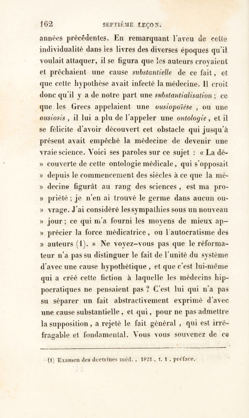 années précédentes. En remarquant l’aveu de cette individualité dans les livres des diverses époques qu’il voulait attaquer, il se figura que les auteurs croyaient et prêchaient une cause substantielle de ce fait, et que cette hypothèse avait infecté la médecine. 11 croit donc qu’il y a de notre part une substantialisation ; ce que les Grecs appelaient une ousiopoïèse , ou une ousiosis , il lui a plu de l’appeler une ontologie , et il se félicite d’avoir découvert cet obstacle qui jusqu’à présent avait empêché la médecine de devenir une vraie science. Voici ses paroles sur ce sujet : « La dé- » couverte de cette ontologie médicale, qui s’opposait » depuis le commencement des siècles à ce que la nié- » decine figurât au rang des sciences , est ma pro* » priété ; je n’en ai trouvé le germe dans aucun ou- » vrage. J’ai considéré les sympathies sous un nouveau » jour ; ce qui m’a fourni les moyens de mieux ap- » précier la force médicatrice, ou 1 autocratisme des » auteurs (1). » Ne voyez-vous pas que le réforma¬ teur n’a pas su distinguer le fait de l imité du système d’avec une cause hypothétique , et que c’est lui-même qui a créé cette fiction à laquelle les médecins hip¬ pocratiques ne pensaient pas ? C’est lui qui n’a pas su séparer un fait abstractivement exprimé d’avec une cause substantielle, et qui, pour ne pas admettre la supposition, a rejeté le fait général , qui est irré¬ fragable et fondamental. Vous vous souvenez de ce •* (1) Examen des doctrines mcd. , 1821 , t. 1 , préface*