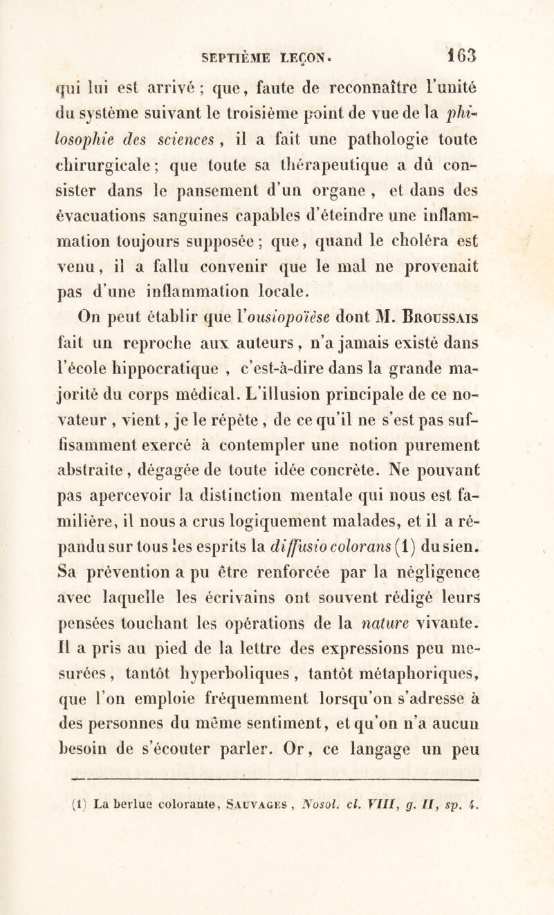 i» qui lui est arrivé ; que, faute de reconnaître l’unité du système suivant le troisième point de vue de la phi¬ losophie des sciences, il a fait une pathologie toute chirurgicale ; que toute sa thérapeutique a dû con¬ sister dans le pansement d’un organe , et dans des évacuations sanguines capables d’éteindre une inflam¬ mation toujours supposée ; que, quand le choléra est venu, il a fallu convenir que le mal ne provenait pas d’une inflammation locale. On peut établir que Vousiopoïèse dont M. Broussais fait un reproche aux auteurs , n’a jamais existé dans l’école hippocratique , c’est-à-dire dans la grande ma¬ jorité du corps médical. L’illusion principale de ce no¬ vateur , vient, je le répète , de ce qu’il ne s’est pas suf¬ fisamment exercé à contempler une notion purement abstraite , dégagée de toute idée concrète. Ne pouvant pas apercevoir la distinction mentale qui nous est fa¬ milière, il nous a crus logiquement malades, et il a ré¬ pandu sur tous les esprits la diffusio colorons (1) du sien. Sa prévention a pu être renforcée par la négligence avec laquelle les écrivains ont souvent rédigé leurs pensées touchant les opérations de la nature vivante. Il a pris au pied de la lettre des expressions peu me¬ surées, tantôt hyperboliques, tantôt métaphoriques, que l’on emploie fréquemment lorsqu’on s’adresse à des personnes du même sentiment, et qu’on n’a aucun besoin de s’écouter parler. Or, ce langage un peu (1) La berlue colorante, Sauvages, Nosol. cl. VIII, g. II, sp. i.