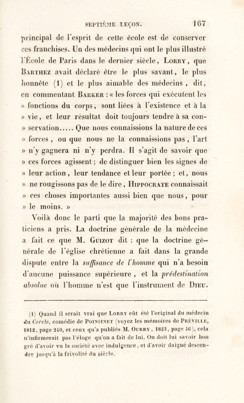«* principal de l’esprit de cette école est de conserver ces franchises. Un des médecins qui ont le plus illustré l’École de Paris dans le dernier siècle, Lorry , que Barthez avait déclaré être le plus savant, le plus honnête (1) et le plus aimable des médecins , dit, en commentant Barrer : « les forces qui exécutent les » fonctions du corps, sont liées à l’existence et à la » vie, et leur résultat doit toujours tendre à sa con~ » servation.Que nous connaissions la nature de ces » forces , ou que nous ne la connaissions pas , Part » n’y gagnera ni n’y perdra. Il s’agit de savoir que » ces forces agissent ; de distinguer bien les signes de » leur action, leur tendance et leur portée ; et, nous » ne rougissons pas de le dire , Hippocrate connaissait » ces choses importantes aussi bien que nous, pour » le moins. » Voilà donc le parti que la majorité des bons pra¬ ticiens a pris. La doctrine générale de la médecine a fait ce que M. Guizot dit : que la doctrine gé¬ nérale de l’église chrétienne a fait dans la grande dispute entre la suffisance de l’homme qui n’a besoin d’aucune puissance supérieure , et la pré destination absolue oh l’homme n’est que l’instrument de Dieu. (1) Quand il serait vrai que Lorry eût été l’original du médecin du Cercle, comédie de Poinsinet (voyez les mémoires de Préville, 1812, page 210, et ceux qu’a publiés M. Ourry , 1823, page 46), cela n’infirmerait pas l’éloge qu’on a fait de lui. On doit lui savoir bon gré d’avoir vu la société avec indulgence, et d’avoir daigné descen¬ dre jusqu’à la frivolité du siècle.