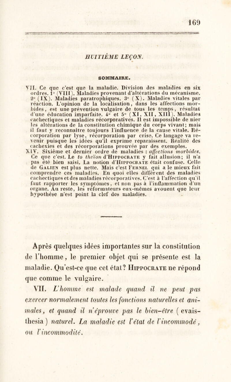 HUITIÈME LEÇON. SOMMAIRE. VII. Ce que c’est que la maladie. Division des maladies en six ordres. 1° (VIII). Maladies provenant d’altérations du mécanisme. 2° (IX). Maladies paratrophiques. 3° (X). Maladies vitales par réaction. L’opinion de la localisation, dans les affections mor¬ bides , est une prévention vulgaire de tous les temps, résultat d’une éducation imparfaite. 4° et 5° (XI, XII, XIII). Maladies cachectiques et maladies récorporatives. Il est impossible de nier les altérations de la constitution chimique du corps vivant; mais il faut y reconnaître toujours l’influence de la cause vitale. Ré- corporation par lyse, récorporation par crise. Ce langage va re¬ venir puisque les idées qu’il exprime reparaissent. Réalité des cachexies et des récorporations prouvée par des exemples. XIV. Sixième et dernier ordre de maladies : affections morbides. Ce que c’est. Le to theïon d’HiPPOCRAïE y fait allusion; il n’a pas été bien saisi. La notion d’OirpocfiATE était confuse. Celle de Galien est plus nette. Mais c’est Fernel qui a le mieux fait comprendre ces maladies. En quoi elles diffèrent des maladies cachectiques et des maladies récorporalives. C’est à l’affection qu’il faut rapporter les symptômes, et non pas à l’inflammation d’un organe. Au reste, les réformateurs eux-mêmes avouent que leur hypothèse n’est point la clef des maladies. Après quelques idées importantes sur la constitution de l’homme, le premier objet qui se présente est la maladie. Qu’est-ce que cet état? Hippocrate ne répond que comme le vulgaire. VÏI. L’homme est malade quand il ne peut pas exercer normalement toutes les fonctions naturelles et ani¬ males, et quand il n éprouve pas le bien-être ( evais- thesia ) naturel. La maladie est l’état de l'incommodé, ou l'incommodité.