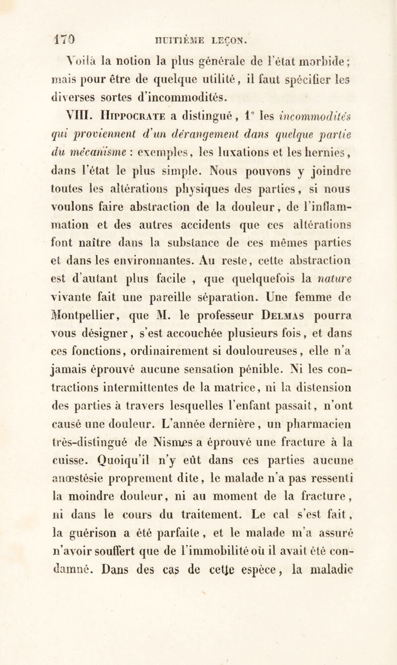 Voilà la notion la plus générale de l’état morbide; mais pour être de quelque utilité, il faut spécifier les diverses sortes d’incommodités. VIII. Hippocrate a distingué, 1° les incommodités qui 'proviennent d’un dérangement dans quelque partie du mécanisme : exemples, les luxations et les hernies, dans l’état le plus simple. Nous pouvons y joindre toutes les altérations physiques des parties, si nous voulons faire abstraction de la douleur, de l’inflam- mation et des autres accidents que ces altérations font naître dans la substance de ces mêmes parties et dans les environnantes. Au reste, cette abstraction est d’autant plus facile , que quelquefois la nature vivante fait une pareille séparation. Une femme de Montpellier, que M. le professeur Delmas pourra vous désigner, s’est accouchée plusieurs fois, et dans ces fonctions, ordinairement si douloureuses, elle n’a jamais éprouvé aucune sensation pénible. Ni les con¬ tractions intermittentes de la matrice, ni la distension des parties à travers lesquelles l’enfant passait, n’ont causé une douleur. L’année dernière, un pharmacien très-distingué de Nisnrns a éprouvé une fracture à la cuisse. Quoiqu’il n’y eût dans ces parties aucune anæstésie proprement dite, le malade n’a pas ressenti la moindre douleur, ni au moment de la fracture, ni dans le cours du traitement. Le cal s’est fait, la guérison a été parfaite , et le malade m’a assuré n’avoir souffert que de l’immobilité où il avait été con¬ damné. Dans des cas de cetfe espèce, la maladie