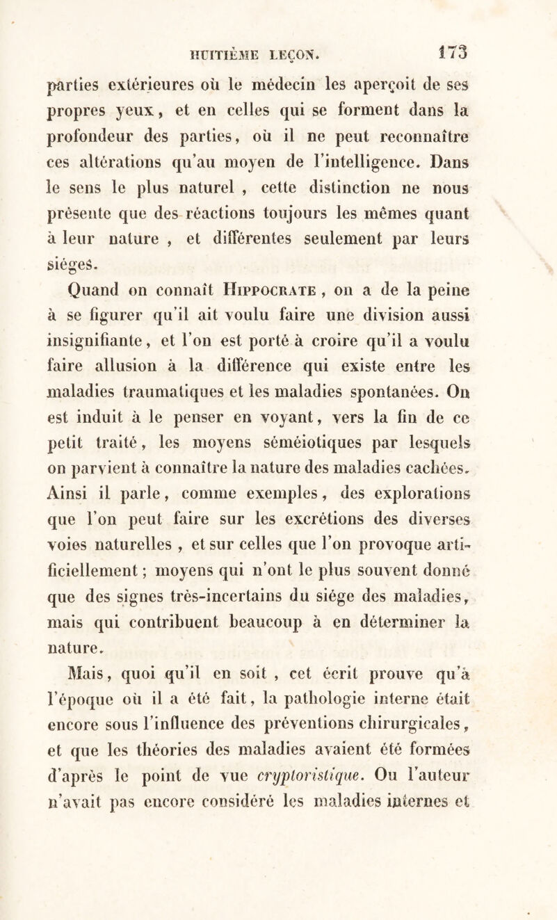 «> parties extérieures où le médecin les aperçoit de ses propres yeux, et en celles qui se forment dans la profondeur des parties, où il ne peut reconnaître ces altérations qu’au moyen de l’intelligence. Dans le sens le plus naturel , cette distinction ne nous présente que des réactions toujours les mêmes quant à leur nature , et différentes seulement par leurs sièges. Quand on connaît Hippocrate , on a de la peine à se figurer qu’il ait voulu faire une division aussi insignifiante, et l’on est porté à croire qu’il a voulu faire allusion à la différence qui existe entre les maladies traumatiques et les maladies spontanées. On est induit à le penser en voyant, vers la fin de ce petit traité, les moyens séméiotiques par lesquels on parvient à connaître la nature des maladies cachées. Ainsi il parle, comme exemples, des explorations que l’on peut faire sur les excrétions des diverses voies naturelles , et sur celles que l’on provoque arti¬ ficiellement ; moyens qui n’ont le plus souvent donné que des signes très-incertains du siège des maladies, mais qui contribuent beaucoup à en déterminer la nature. Mais, quoi qu’il en soit , cet écrit prouve qu’à l’époque où il a été fait, la pathologie interne était encore sous l’influence des préventions chirurgicales, et que les théories des maladies avaient été formées d’après le point de vue cryploristique. Ou l’auteur n’avait pas encore considéré les maladies internes et