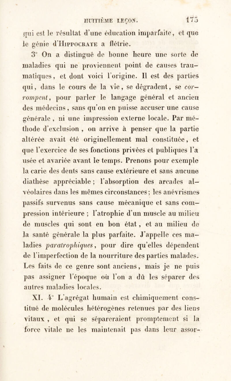 qui est le résultat d’une éducation imparfaite, et que le génie d’HippocRATE a lîétrie. 3° On a distingué de bonne heure une sorte de maladies qui ne proviennent point de causes trau¬ matiques, et dont voici l’origine. 11 est des parties qui, dans le cours de la vie, se dégradent, se cor¬ rompent 9 pour parler le langage général et ancien des médecins, sans qu’on en puisse accuser une cause générale , ni une impression externe locale. Par mé¬ thode d’exclusion , on arrive à penser que la partie altérée avait été originellement mal constituée, et que l’exercice de ses fonctions privées et publiques l’a usée et avariée avant le temps. Prenons pour exemple la carie des dents sans cause extérieure et sans aucune diathèse appréciable ; l’absorption des arcades al¬ véolaires dans les mêmes circonstances ; les anévrismes passifs survenus sans cause mécanique et sans com¬ pression intérieure ; l’atrophie d’un muscle au milieu de muscles qui sont en bon état, et au milieu de la santé générale la plus parfaite. J’appelle ces ma¬ ladies par atrophiques, pour dire quelles dépendent de l’imperfection de la nourriture des parties malades. Les faits de ce genre sont anciens, mais je ne puis pas assigner l’époque oii l’on a dû les séparer des autres maladies locales. XL 4° L’agrégat humain est chimiquement cons¬ titué de molécules hétérogènes retenues par des liens vitaux , et qui se sépareraient promptement si la force vitale ne les maintenait pas dans leur assor-