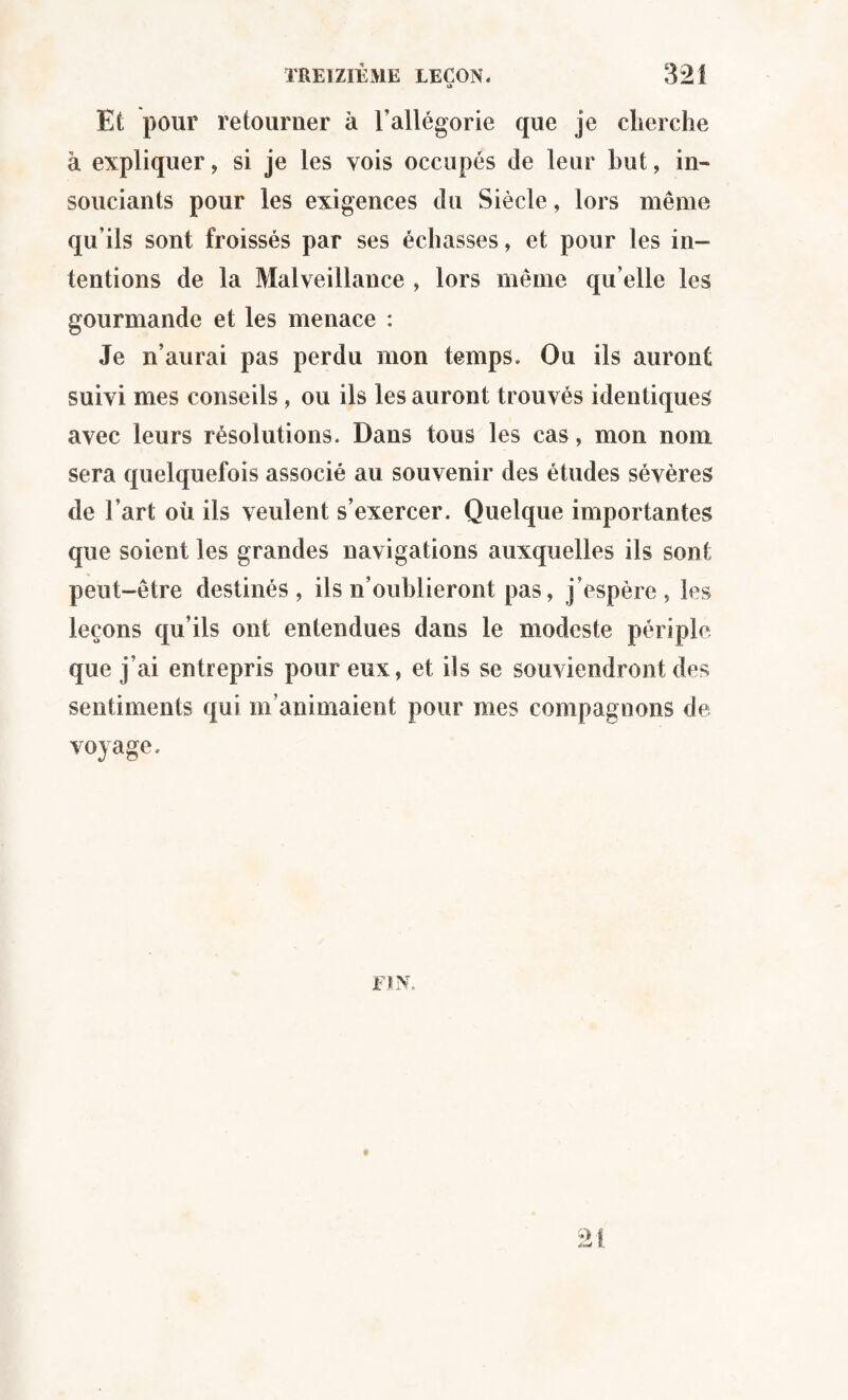 i> Et pour retourner à l’allégorie que je cherche à expliquer, si je les vois occupés de leur but, in¬ souciants pour les exigences du Siècle, lors même qu’ils sont froissés par ses échasses, et pour les in¬ tentions de la Malveillance , lors même qu’elle les gourmande et les menace : Je n’aurai pas perdu mon temps. Ou ils auront suivi mes conseils, ou ils les auront trouvés identiques avec leurs résolutions. Dans tous les cas, mon nom sera quelquefois associé au souvenir des études sévères de l’art où ils veulent s’exercer. Quelque importantes que soient les grandes navigations auxquelles ils sont peut-être destinés, ils n’oublieront pas, j’espère, les leçons qu’ils ont entendues dans le modeste périple que j’ai entrepris pour eux, et ils se souviendront des sentiments qui m’animaient pour mes compagnons de- voyage. FIN.