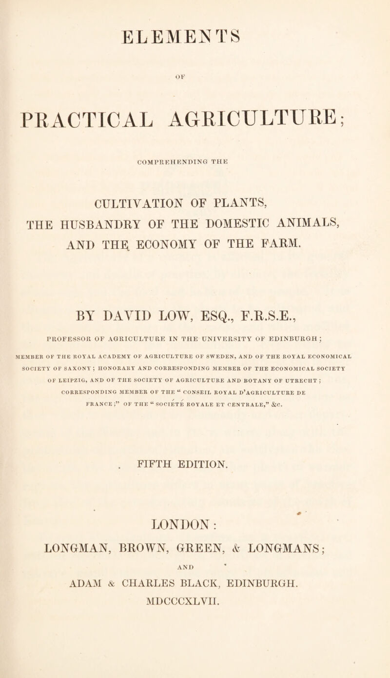 ELEMENTS OF PRACTICAL AGRICULTURE; COMPREHENDING THE CULTIVATION OF PLANTS, THE HUSBANDRY OF THE DOMESTIC ANIMALS, AND THE, ECONOMY OF THE FARM. BY DAVID LOW, PROFESSOR OF AGRICULTURE IN THE UNIVERSITY OF EDINBURGH; MEMBER OF THE ROYAL ACADEMY OF AGRICULTURE OF SWEDEN, AND OF THE ROYAL ECONOMICAL SOCIETY OF SAXONY; HONORARY AND CORRESPONDING MEMBER OF THE ECONOMICAL SOCIETY OF LEIPZIG, AND OF THE SOCIETY OF AGRICULTURE AND BOTANY OF UTRECHT ; CORRESPONDING MEMBER OF THE “ CONSEIL ROYAL D’AGRICULTURE DE FRANCE OF THE “ SOCIETE ROYALE ET CENTRALE,” &C. FIFTH EDITION. LONDON: LONGMAN, BROWN, GREEN, & LONGMANS; AND ADAM & CHARLES BLACK, EDINBURGH. MDCCCXLVII.