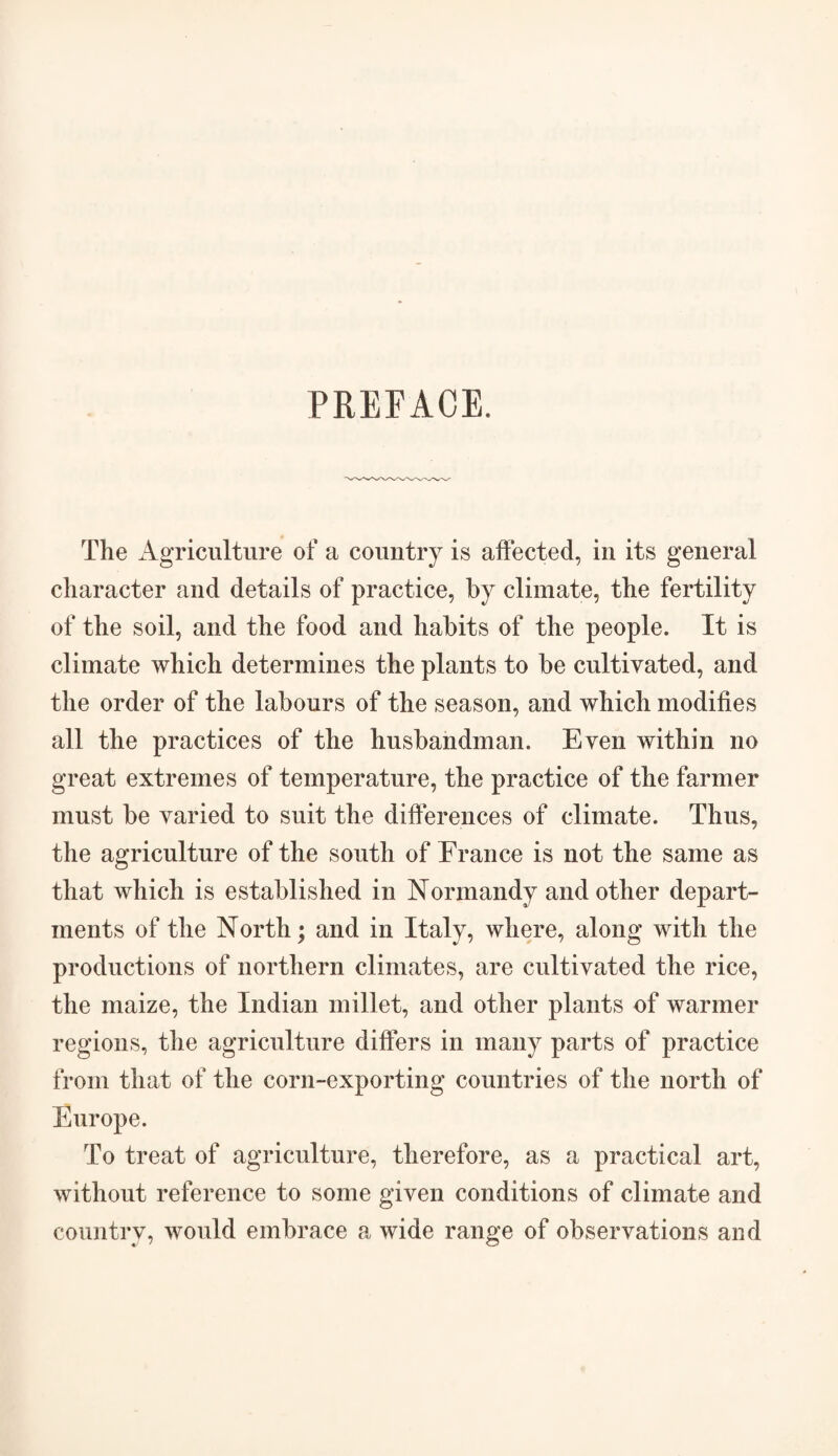 PREFACE. The Agriculture of a country is affected, in its general character and details of practice, by climate, the fertility of the soil, and the food and habits of the people. It is climate which determines the plants to be cultivated, and the order of the labours of the season, and which modifies all the practices of the husbandman. Even within no great extremes of temperature, the practice of the farmer must be varied to suit the differences of climate. Thus, the agriculture of the south of France is not the same as that which is established in Normandy and other depart¬ ments of the North; and in Italy, where, along with the productions of northern climates, are cultivated the rice, the maize, the Indian millet, and other plants of warmer regions, the agriculture differs in many parts of practice from that of the corn-exporting countries of the north of Europe. To treat of agriculture, therefore, as a practical art, without reference to some given conditions of climate and country, would embrace a wide range of observations and