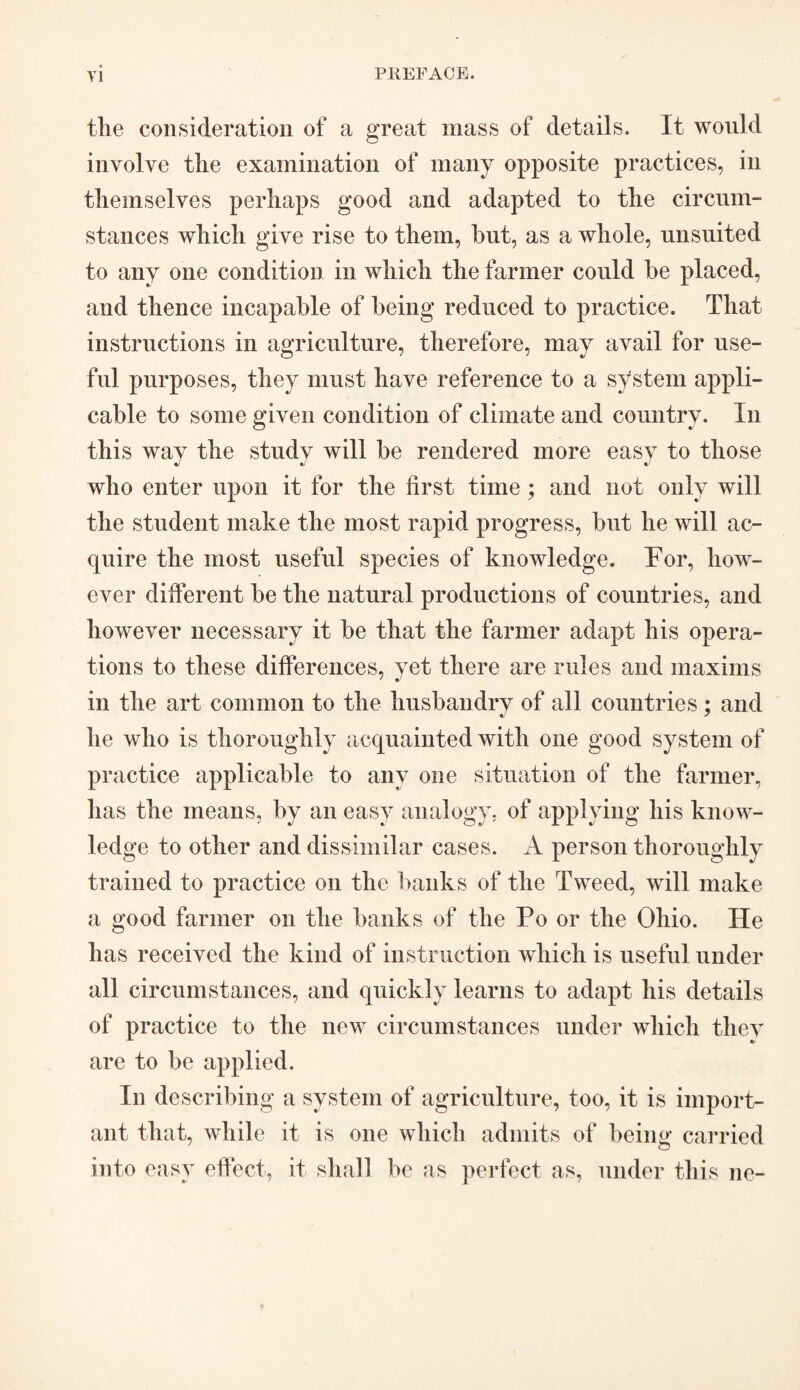 the consideration of a great mass of details. It would involve the examination of many opposite practices, in themselves perhaps good and adapted to the circum¬ stances which give rise to them, hut, as a whole, unsuited to any one condition in which the farmer could he placed, and thence incapable of being reduced to practice. That instructions in agriculture, therefore, may avail for use¬ ful purposes, they must have reference to a system appli¬ cable to some given condition of climate and country. In this wav the studv will be rendered more easy to those who enter upon it for the first time ; and not only will the student make the most rapid progress, but he will ac¬ quire the most useful species of knowledge. For, how¬ ever different be the natural productions of countries, and however necessary it be that the farmer adapt his opera¬ tions to these differences, yet there are rules and maxims in the art common to the husbandry of all countries; and he who is thoroughly acquainted with one good system of practice applicable to any one situation of the farmer, has the means, by an easy analogy, of applying his know¬ ledge to other and dissimilar cases. A person thoroughly trained to practice on the banks of the Tweed, will make a good farmer on the banks of the Po or the Ohio. He has received the kind of instruction which is useful under all circumstances, and quickly learns to adapt his details of practice to the new circumstances under which they are to be applied. In describing a system of agriculture, too, it is import¬ ant that, while it is one which admits of being carried into easy effect, it shall be as perfect as, under this lie-