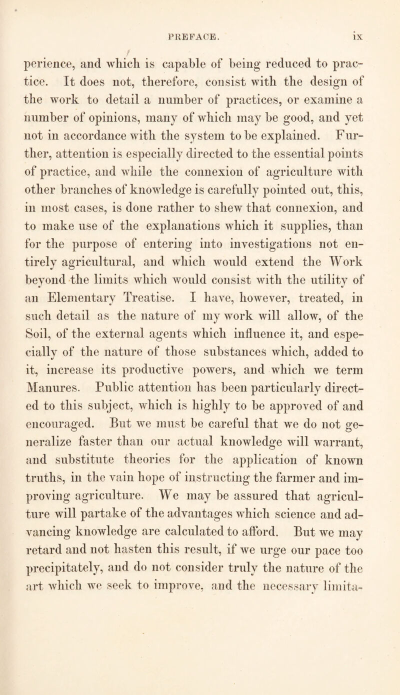 / perience, and which is capable of being reduced to prac¬ tice. It does not, therefore, consist with the design of the work to detail a number of practices, or examine a number of opinions, many of which may be good, and yet not in accordance with the system to be explained. Fur¬ ther, attention is especially directed to the essential points of practice, and while the connexion of agriculture with other branches of knowledge is carefully pointed out, this, in most cases, is done rather to shew that connexion, and to make use of the explanations which it supplies, than for the purpose of entering into investigations not en¬ tirely agricultural, and which would extend the Work beyond the limits which would consist with the an Elementary Treatise. I have, however, treated, in such detail as the nature of my work will allow, of the Soil, of the external agents which influence it, and espe¬ cially of the nature of those substances which, added to it, increase its productive powers, and which we term Manures. Public attention has been particularly direct¬ ed to this subject, which is highly to be approved of and encouraged. But we must be careful that we do not ge¬ neralize faster than our actual knowledge will warrant, and substitute theories for the application of known truths, in the vain hope of instructing the farmer and im¬ proving agriculture. We may be assured that agricul¬ ture will partake of the advantages which science and ad¬ vancing knowledge are calculated to afford. But we may retard and not hasten this result, if we urge our pace too precipitately, and do not consider truly the nature of the art which we seek to improve, and the necessary limita-