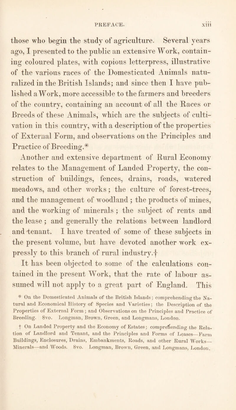 those who begin the study of agriculture. Several years ago, I presented to the public an extensive Work, contain¬ ing coloured plates, with copious letterpress, illustrative of the various races of the Domesticated Animals natu¬ ralized in the British Islands; and since then I have pub¬ lished a Work, more accessible to the farmers and breeders of the country, containing an account of all the Races or Breeds of these Animals, which are the subjects of culti¬ vation in this country, with a description of the properties of External Form, and observations on the Principles and Practice of Breeding.* Another and extensive department of Rural Economy relates to the Management of Landed Property, the con¬ struction of buildings, fences, drains, roads, watered meadows, and other works; the culture of forest-trees, and the management of woodland ; the products of mines, and the working of minerals ; the subject of rents and the lease ; and generally the relations between landlord and tenant. I have treated of some of these subjects in the present volume, but have devoted another work ex¬ pressly to this branch of rural industry,-}- It has been objected to some of the calculations con¬ tained in the present Work, that the rate of labour as¬ sumed will not apply to a great part of England. This * On the Domesticated Animals of the British Islands; comprehending the Na¬ tural and Economical History of Species and Varieties; the Description of the Properties of External Form; and Observations on the Principles and Practice of Breeding. 8vo. Longman, Brown, Green, and Longmans, London. f On Landed Property and the Economy of Estates; comprehending the Rela¬ tion of Landlord and Tenant, and the Principles and Forms of Leases—-Farm Buildings, Enclosures, Drains, Embankments, Roads, and other Rural Works_ Minerals—and Woods. 8vo. Longman, Brown, Green, and Longmans, London.