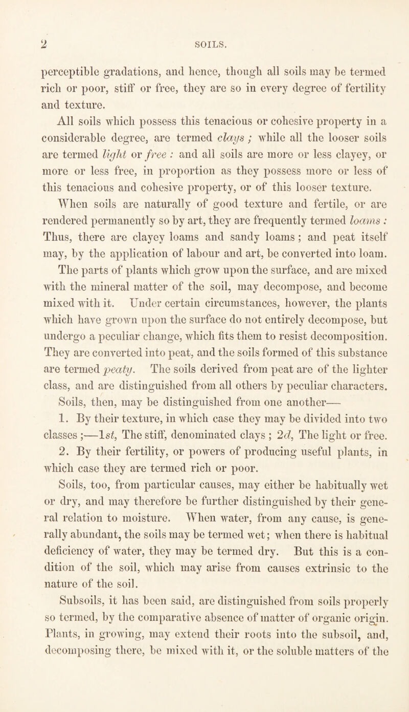 perceptible gradations, and hence, though all soils may be termed rich or poor, stiff or free, they are so in every degree of fertility and texture. All soils which possess this tenacious or cohesive property in a considerable degree, are termed clays ; while all the looser soils arc termed light or free : and all soils are more or less clayey, or more or less free, in proportion as they possess more or less of this tenacious and cohesive property, or of this looser texture. When soils are naturally of good texture and fertile, or are rendered permanently so by art, they are frequently termed loams : Thus, there are clayey loams and sandy loams ; and peat itself may, by the application of labour and art, be converted into loam. The parts of plants which grow upon the surface, and are mixed with the mineral matter of the soil, may decompose, and become mixed with it. Under certain circumstances, however, the plants which have grown upon the surface do not entirely decompose, but undergo a peculiar change, which fits them to resist decomposition. They are converted into peat, and the soils formed of this substance are termed peaty. The soils derived from peat are of the lighter class, and are distinguished from all others by peculiar characters. Soils, then, may be distinguished from one another— 1. By their texture, in which case they may be divided into two classes ;—ls£, The stiff, denominated clays ; 2d, The light or free. 2. By their fertility, or powers of producing useful plants, in which case they are termed rich or poor. Soils, too, from particular causes, may either be habitually wet or dry, and may therefore be further distinguished by their gene¬ ral relation to moisture. When water, from any cause, is gene¬ rally abundant, the soils may be termed wet; when there is habitual deficiency of water, they may be termed dry. But this is a con¬ dition of the soil, which may arise from causes extrinsic to the nature of the soil. Subsoils, it has been said, are distinguished from soils properly so termed, by the comparative absence of matter of organic origin. Plants, in growing, may extend their roots into the subsoil, and, decomposing there, be mixed with it, or the soluble matters of the