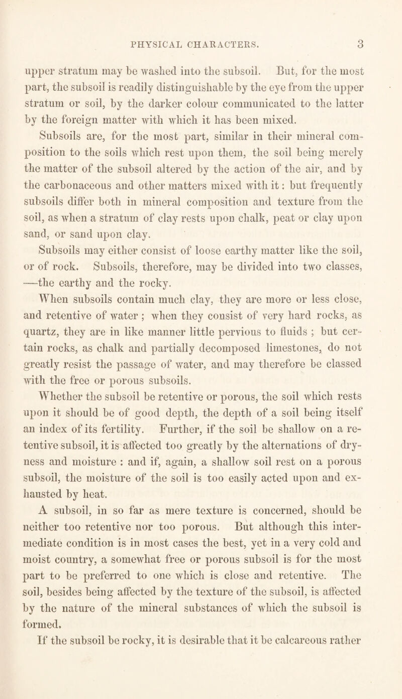 upper stratum may be washed into the subsoil. But, for the most part, the subsoil is readily distinguishable by the eye from the upper stratum or soil, by the darker colour communicated to the latter by the foreign matter with which it has been mixed. Subsoils are, for the most part, similar in their mineral com¬ position to the soils which rest upon them, the soil being merely the matter of the subsoil altered by the action of the air, and by the carbonaceous and other matters mixed with it: but frequently subsoils differ both in mineral composition and texture from the soil, as when a stratum of clay rests upon chalk, peat or clay upon sand, or sand upon clay. Subsoils may either consist of loose earthy matter like the soil, or of rock. Subsoils, therefore, may be divided into two classes, -—the earthy and the rocky. When subsoils contain much clay, they are more or less close, and retentive of water ; when they consist of very hard rocks, as quartz, they are in like manner little pervious to fluids ; but cer¬ tain rocks, as chalk and partially decomposed limestones, do not greatly resist the passage of water, and may therefore be classed with the free or porous subsoils. Whether the subsoil be retentive or porous, the soil which rests upon it should be of good depth, the depth of a soil being itself an index of its fertility. Further, if the soil be shallow on a re¬ tentive subsoil, it is affected too greatly by the alternations of dry¬ ness and moisture : and if, again, a shallow soil rest on a porous subsoil, the moisture of the soil is too easily acted upon and ex¬ hausted by heat. A subsoil, in so far as mere texture is concerned, should be neither too retentive nor too porous. But although this inter¬ mediate condition is in most cases the best, yet in a very cold and moist country, a somewhat free or porous subsoil is for the most part to be preferred to one which is close and retentive. The soil, besides being affected by the texture of the subsoil, is affected by the nature of the mineral substances of which the subsoil is formed. If the subsoil be rocky, it is desirable that it be calcareous rather