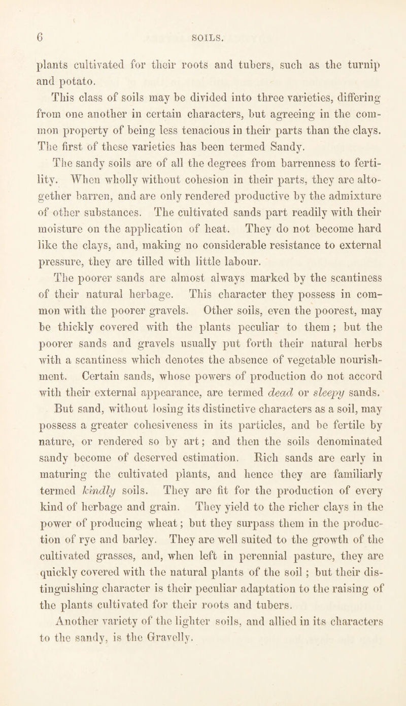 i. plants cultivated for their roots and tubers, such as the turnip and potato. This class of soils may be divided into three varieties, differing from one another in certain characters, but agreeing in the com¬ mon property of being less tenacious in their parts than the clays. The first of these varieties has been termed Sandy. The sandy soils are of all the degrees from barrenness to ferti¬ lity. When wholly without cohesion in their parts, they are alto¬ gether barren, and are only rendered productive by the admixture of other substances. The cultivated sands part readily with their moisture on the application of heat. They do not become hard like the clays, and, making no considerable resistance to external pressure, they are tilled with little labour. The poorer sands are almost aiw’ays marked by the scantiness of their natural herbage. This character they possess in com¬ mon with the poorer gravels. Other soils, even the poorest, may be thickly covered with the plants peculiar to them ; but the poorer sands and gravels usually put forth their natural herbs with a scantiness which denotes the absence of vegetable nourish¬ ment. Certain sands, whose powers of production do not accord with their external appearance, are termed dead or sleepy sands. But sand, without losing its distinctive characters as a soil, may possess a greater cohesiveness in its particles, and be fertile by nature, or rendered so by art; and then the soils denominated sandy become of deserved estimation. Rich sands are early in maturing the cultivated plants, and hence they are familiarly termed kindly soils. They are fit for the production of every kind of herbage and grain. They yield to the richer clays in the power of producing wheat; but they surpass them in the produc¬ tion of rye and barley. They are well suited to the growth of the cultivated grasses, and, when left in perennial pasture, they are quickly covered with the natural plants of the soil; but their dis¬ tinguishing character is their peculiar adaptation to the raising of the plants cultivated for their roots and tubers. Another variety of the lighter soils, and allied in its characters to the sandy, is the Gravelly.