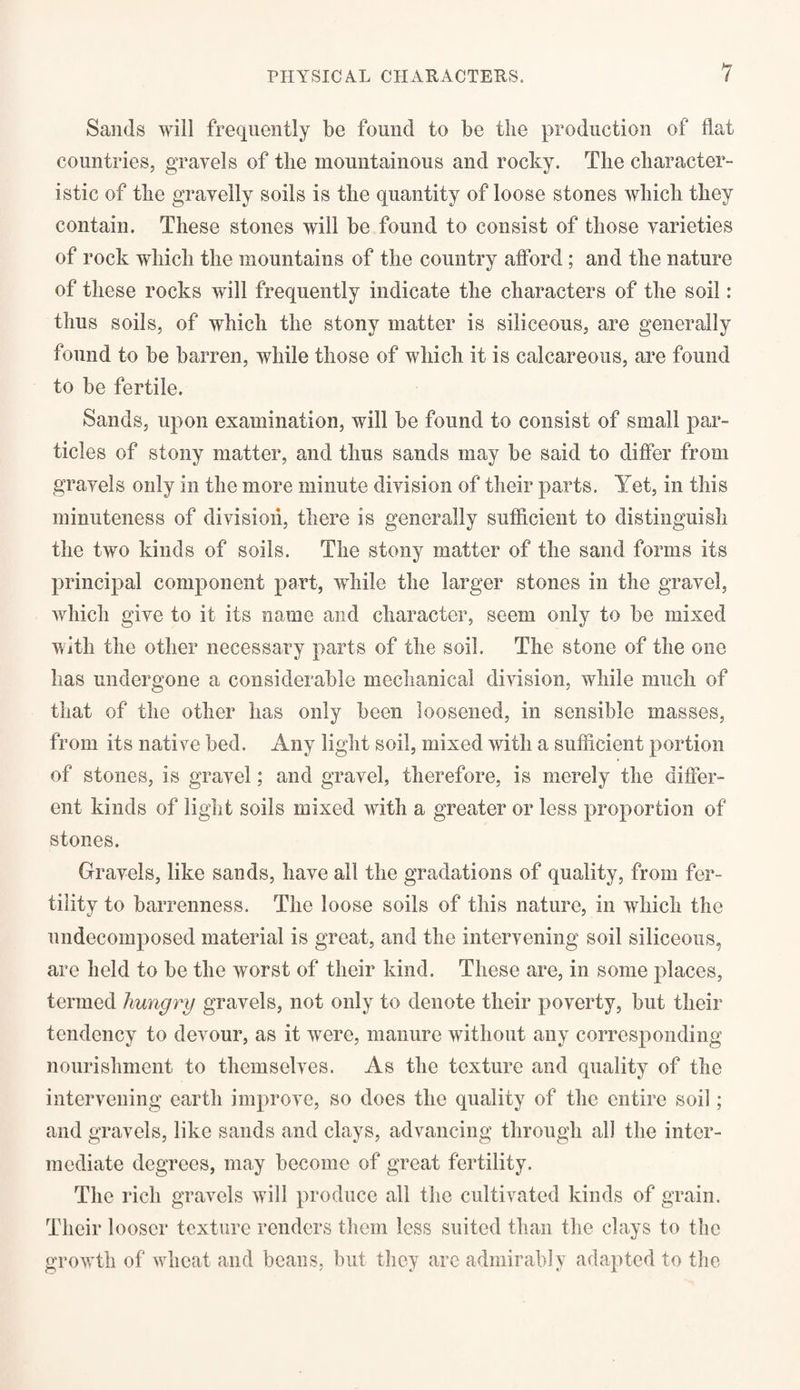 Sands will frequently be found to be the production of flat countries, gravels of the mountainous and rocky. The character- istic of the gravelly soils is the quantity of loose stones which they contain. These stones will be found to consist of those varieties of rock which the mountains of the country afford ; and the nature of these rocks will frequently indicate the characters of the soil: thus soils, of which the stony matter is siliceous, are generally found to be barren, while those of which it is calcareous, are found to be fertile. Sands, upon examination, will be found to consist of small par¬ ticles of stony matter, and thus sands may be said to differ from gravels only in the more minute division of their parts. Yet, in this minuteness of division, there is generally sufficient to distinguish the two kinds of soils. The stony matter of the sand forms its principal component part, while the larger stones in the gravel, which give to it its name and character, seem only to be mixed with the other necessary parts of the soil. The stone of the one lias undergone a considerable mechanical division, while much of that of the other lias only been loosened, in sensible masses, from its native bed. Any light soil, mixed with a sufficient portion of stones, is gravel; and gravel, therefore, is merely the differ¬ ent kinds of light soils mixed with a greater or less proportion of stones. Gravels, like sands, have all the gradations of quality, from fer¬ tility to barrenness. The loose soils of this nature, in which the undecomposed material is great, and the intervening soil siliceous, are held to be the worst of their kind. These are, in some places, termed hungry gravels, not only to denote their poverty, but their tendency to devour, as it were, manure without any corresponding nourishment to themselves. As the texture and quality of the intervening earth improve, so does the quality of the entire soil; and gravels, like sands and clays, advancing through all the inter¬ mediate degrees, may become of great fertility. The rich gravels will produce all the cultivated kinds of grain. Their looser texture renders them less suited than the clays to the growth of wheat and beans, but they arc admirably adapted to the