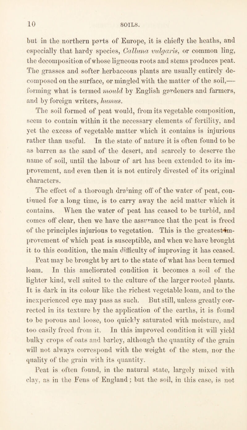 but in the northern ports of Europe, it is chiefly the heaths, and especially that hardy species, Galluna vulgaris, or common ling, the decomposition of whose ligneous roots and stems produces peat. The grasses and softer herbaceous plants are usually entirely de¬ composed on the surface, or mingled with the matter of the soil,— forming what is termed mould by English gardeners and farmers, and by foreign writers, humus. The soil formed of peat would, from its vegetable composition, seem to contain within it the necessary elements of fertility, and yet the excess of vegetable matter which it contains is injurious rather than useful. In the state of nature it is often found to be as barren as the sand of the desert, and scarcely to deserve the name of soil, until the labour of art has been extended to its im¬ provement, and even then it is not entirely divested of its original characters. The effect of a thorough draining off of the water of peat, con¬ tinued for a long time, is to carry away the acid matter which it contains. When the water of peat has ceased to be turbid, and comes off clear, then we have the assurance that the peat is freed of the principles injurious to vegetation. This is the greatest4m- provement of which peat is susceptible, and when we have brought it to this condition, the main difficulty of improving it has ceased. Peat may be brought by art to the state of what has been termed loam. In this ameliorated condition it becomes a soil of the lighter kind, well suited to the culture of the larger rooted plants. It is dark in its colour like the richest vegetable loam, and to the inexperienced eye may pass as such. But still, unless greatly cor¬ rected in its texture by the application of the earths, it is found to be porous and loose, too quickly saturated with moisture, and too easily freed from it. In this improved condition it will yield bulky crops of oats and barley, although the quantity of the grain will not always correspond with the weight of the stem, nor the quality of the grain with its quantity. Peat is often found, in the natural state, largely mixed with clay, as in the Fens of England; but the soil, in this case, is not