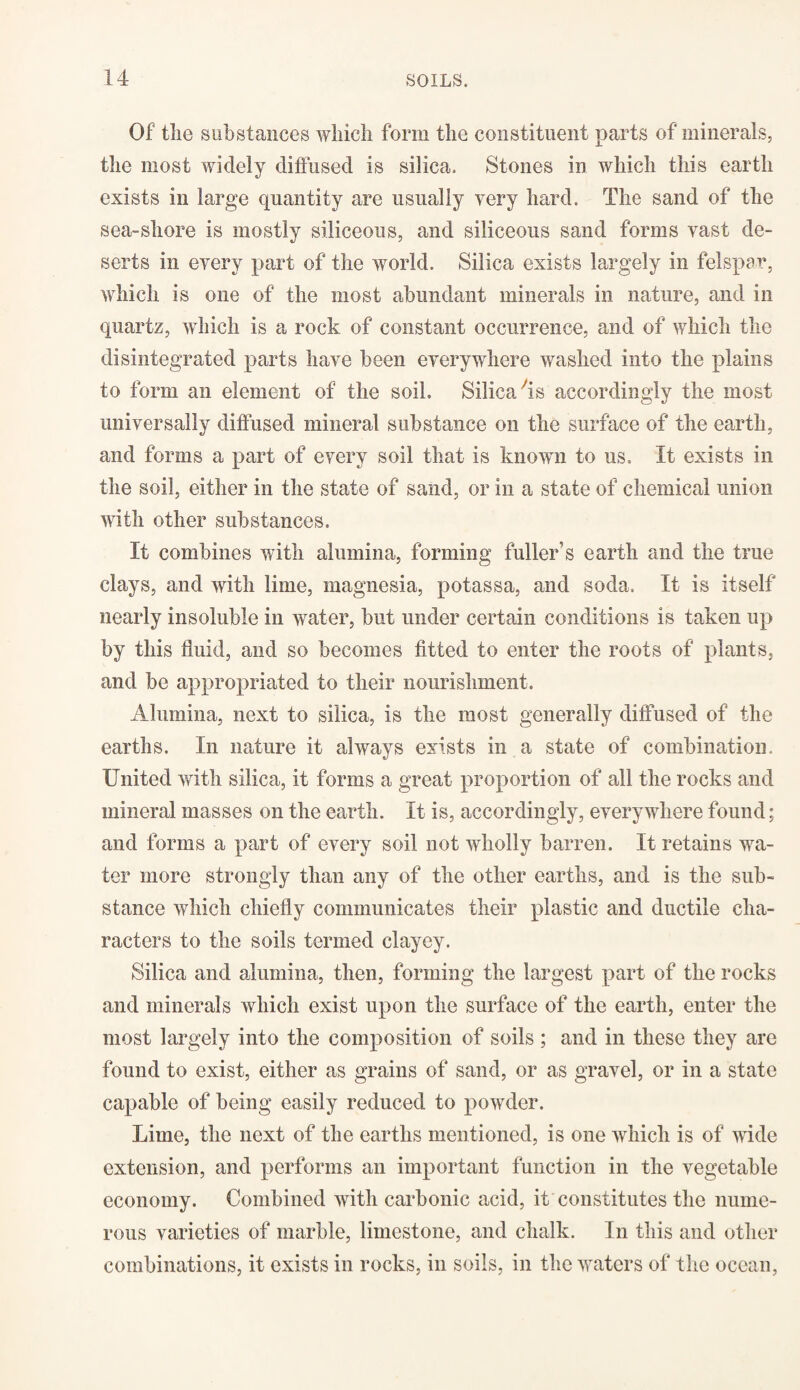 Of the substances which form the constituent parts of minerals, the most widely diffused is silica. Stones in which this earth exists in large quantity are usually very hard. The sand of the sea-shore is mostly siliceous, and siliceous sand forms vast de¬ serts in every part of the world. Silica exists largely in felspar, which is one of the most abundant minerals in nature, and in quartz, which is a rock of constant occurrence, and of which the disintegrated parts have been everywhere washed into the plains to form an element of the soil. Silica'is accordingly the most universally diffused mineral substance on the surface of the earth, and forms a part of every soil that is known to us. It exists in the soil, either in the state of sand, or in a state of chemical union with other substances. It combines with alumina, forming fuller’s earth and the true clays, and with lime, magnesia, potassa, and soda. It is itself nearly insoluble in water, but under certain conditions is taken up by this fluid, and so becomes fitted to enter the roots of plants, and be appropriated to their nourishment. Alumina, next to silica, is the most generally diffused of the earths. In nature it always exists in a state of combination. United with silica, it forms a great proportion of all the rocks and mineral masses on the earth. It is, accordingly, everywhere found; and forms a part of every soil not wholly barren. It retains wa¬ ter more strongly than any of the other earths, and is the sub¬ stance which chiefly communicates their plastic and ductile cha¬ racters to the soils termed clayey. Silica and alumina, then, forming the largest part of the rocks and minerals which exist upon the surface of the earth, enter the most largely into the composition of soils ; and in these they are found to exist, either as grains of sand, or as gravel, or in a state capable of being easily reduced to powder. Lime, the next of the earths mentioned, is one which is of wide extension, and performs an important function in the vegetable economy. Combined with carbonic acid, it constitutes the nume¬ rous varieties of marble, limestone, and chalk. In this and other combinations, it exists in rocks, in soils, in the waters of the ocean,