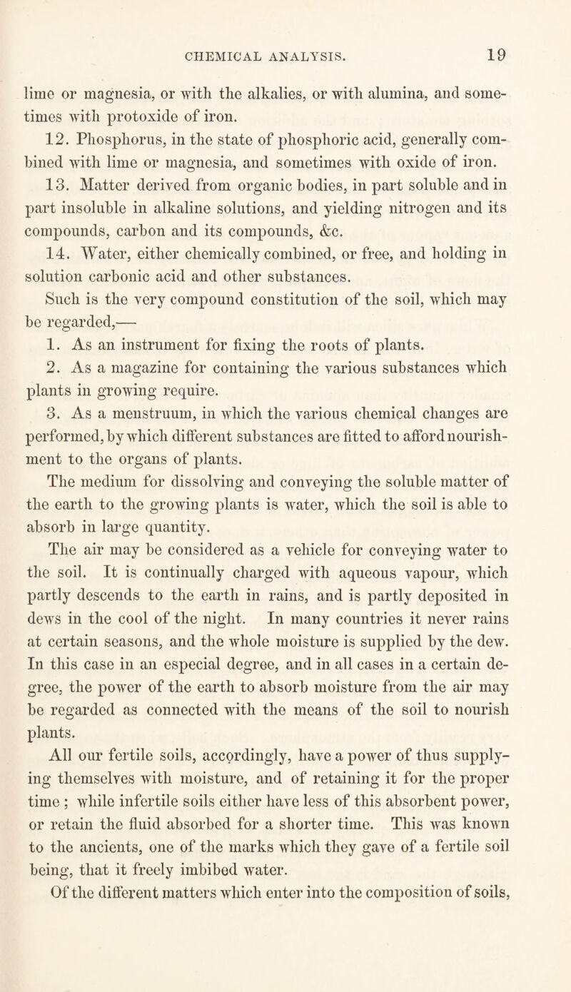 lime or magnesia, or with the alkalies, or with alumina, and some¬ times with protoxide of iron. 12. Phosphorus, in the state of phosphoric acid, generally com¬ bined with lime or magnesia, and sometimes with oxide of iron. 13. Matter derived from organic bodies, in part soluble and in part insoluble in alkaline solutions, and yielding nitrogen and its compounds, carbon and its compounds, &c. 14. Water, either chemically combined, or free, and holding in solution carbonic acid and other substances. Such is the very compound constitution of the soil, which may be regarded,— 1. As an instrument for fixing the roots of plants. 2. Asa magazine for containing the various substances which plants in growing require. 3. As a menstruum, in which the various chemical changes are performed, by which different substances are fitted to afford nourish¬ ment to the organs of plants. The medium for dissolving and conveying the soluble matter of the earth to the growing plants is water, which the soil is able to absorb in large quantity. The air may be considered as a vehicle for conveying water to the soil. It is continually charged with aqueous vapour, which partly descends to the earth in rains, and is partly deposited in dews in the cool of the night. In many countries it never rains at certain seasons, and the whole moisture is supplied by the dew. In this case in an especial degree, and in all cases in a certain de¬ gree, the power of the earth to absorb moisture from the air may be regarded as connected with the means of the soil to nourish plants. All our fertile soils, accordingly, have a power of thus supply¬ ing themselves with moisture, and of retaining it for the proper time ; while infertile soils either have less of this absorbent power, or retain the fluid absorbed for a shorter time. This was known to the ancients, one of the marks which they gave of a fertile soil being, that it freely imbibed water. Of the different matters which enter into the composition of soils,