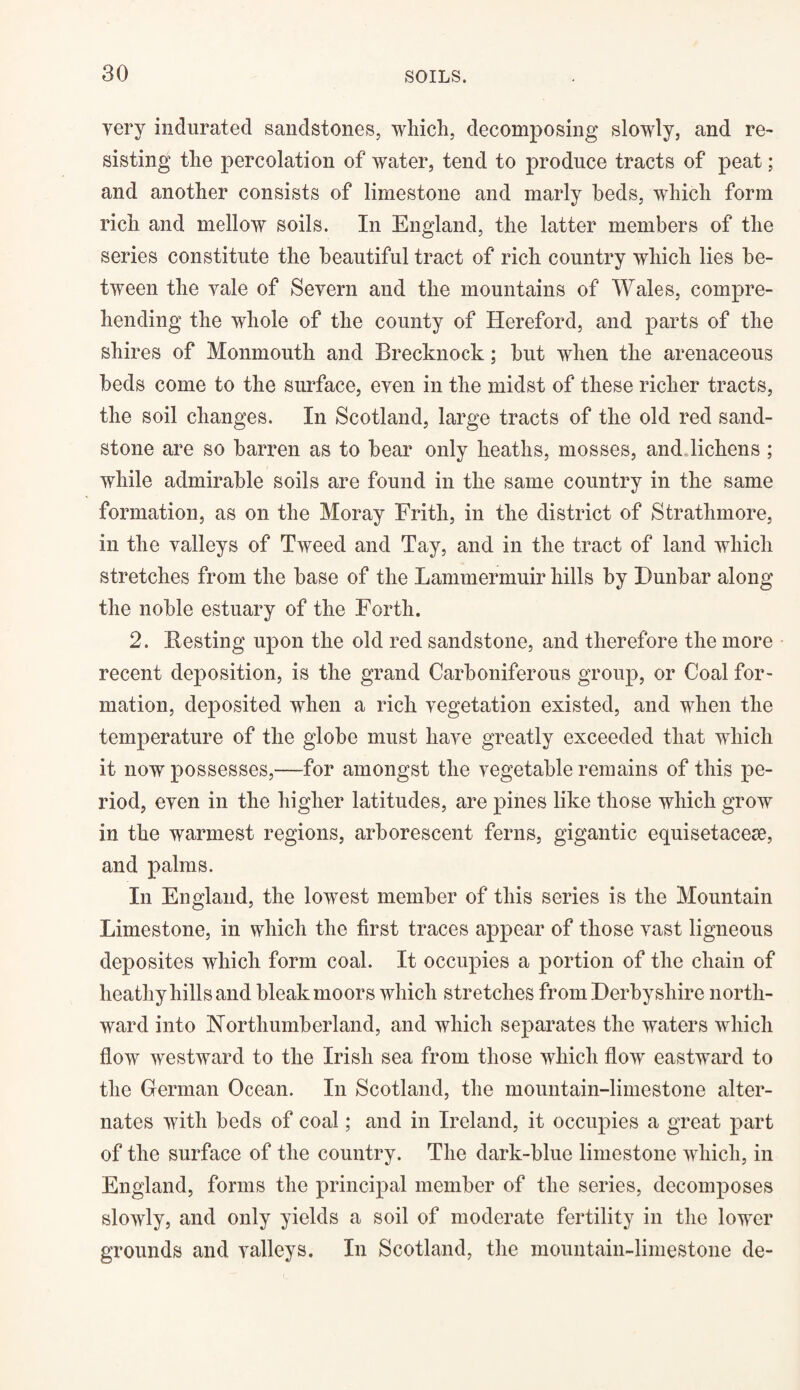 yery indurated sandstones, which, decomposing slowly, and re¬ sisting the percolation of water, tend to produce tracts of peat; and another consists of limestone and marly beds, which form rich and mellow soils. In England, the latter members of the series constitute the beautiful tract of rich country which lies be¬ tween the yale of Severn and the mountains of Wales, compre¬ hending the whole of the county of Hereford, and parts of the shires of Monmouth and Brecknock; but when the arenaceous beds come to the surface, even in the midst of these richer tracts, the soil changes. In Scotland, large tracts of the old red sand¬ stone are so barren as to bear only heaths, mosses, and lichens ; while admirable soils are found in the same country in the same formation, as on the Moray Frith, in the district of Strathmore, in the valleys of Tweed and Tay, and in the tract of land which stretches from the base of the Lammennuir hills by Dunbar along the noble estuary of the Forth. 2. Besting upon the old red sandstone, and therefore the more recent deposition, is the grand Carboniferous group, or Coal for¬ mation, deposited when a rich vegetation existed, and when the temperature of the globe must have greatly exceeded that which it now possesses,—for amongst the vegetable remains of this pe¬ riod, even in the higher latitudes, are pines like those which grow in the warmest regions, arborescent ferns, gigantic equisetacese, and palms. In England, the lowest member of this series is the Mountain Limestone, in which the first traces appear of those vast ligneous deposites which form coal. It occupies a portion of the chain of heathy hills and bleak moors which stretches from Derbyshire north¬ ward into Northumberland, and which separates the waters which flow westward to the Irish sea from those which flow eastward to the German Ocean. In Scotland, the mountain-limestone alter¬ nates with beds of coal; and in Ireland, it occupies a great part of the surface of the country. The dark-blue limestone which, in England, forms the principal member of the series, decomposes slowly, and only yields a soil of moderate fertility in the lower grounds and valleys. In Scotland, the mountain-limestone de-