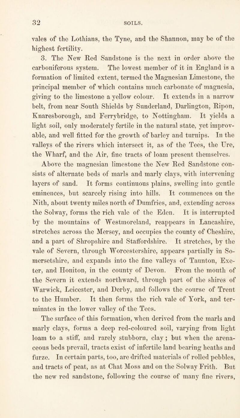 vales of the Lothians, the Tyne, and the Shannon, may be of the highest fertility. 3. The New Red Sandstone is the next in order above the carboniferous system. The lowest member of it in England is a formation of limited extent, termed the Magnesian Limestone, the principal member of which contains much carbonate of magnesia, giving to the limestone a yellow colour. It extends in a narrow belt, from near South Shields by Sunderland, Darlington, Ripon, Knaresborough, and Ferrybridge, to Nottingham. It yields a light soil, only moderately fertile in the natural state, yet improv¬ able, and well fitted for the growth of barley and turnips. In the valleys of the rivers which intersect it, as of the Tees, the Ure, the Wharf, and the Air, fine tracts of loam present themselves. Above the magnesian limestone the New Red Sandstone con¬ sists of alternate beds of marls and marly clays, with intervening layers of sand. It forms continuous plains, swelling into gentle eminences, but scarcely rising into hills. It commences on the Nith, about twenty miles north of Dumfries, and, extending across the Solway, forms the rich vale of the Eden. It is interrupted by the mountains of Westmoreland, reappears in Lancashire, stretches across the Mersey, and occupies the county of Cheshire, and a part of Shropshire and Staffordshire. It stretches, by the vale of Severn, through Worcestershire, appears partially in So¬ mersetshire, and expands into the fine valleys of Taunton, Exe¬ ter, and Honiton, in the county of Devon. From the mouth of the Severn it extends northward, through part of the shires of Warwick, Leicester, and Derby, and follows the course of Trent to the Humber. It then forms the rich vale of York, and ter¬ minates in the lower valley of the Tees. The surface of this formation, when derived from the marls and marly clays, forms a deep red-coloured soil, varying from light loam to a stiff, and rarely stubborn, clay ; but when the arena¬ ceous beds prevail, tracts exist of infertile land bearing heaths and furze. In certain parts, too, are drifted materials of rolled pebbles, and tracts of peat, as at Chat Moss and on the Solway Frith. But the new red sandstone, following the course of many fine rivers,