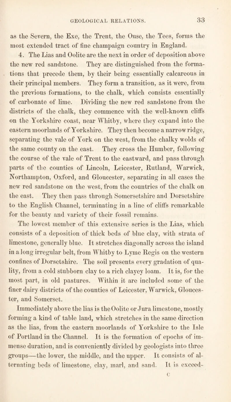 as the Severn, the Exe, the Trent, the Ouse, the Tees, forms the most extended tract of fine champaign country in England. 4. The Lias and Oolite are the next in order of deposition above the new red sandstone. They are distinguished from the forma¬ tions that precede them, by their being essentially calcareous in their principal members. They form a transition, as it were, from the previous formations, to the chalk, which consists essentially of carbonate of lime. Dividing the new red sandstone from the districts of the chalk, they commence with the well-known cliffs on the Yorkshire coast, near Whitby, where they expand into the eastern moorlands of Yorkshire. They then become a narrow ridge, separating the vale of York on the west, from the chalky wolds of the same county on the east. They cross the Humber, following the course of the vale of Trent to the eastward, and pass through parts of the counties of Lincoln, Leicester, Rutland, Warwick, Northampton, Oxford, and Gloucester, separating in all cases the new red sandstone on the west, from the countries of the chalk on the east. They then pass through Somersetshire and Dorsetshire to the English Channel, terminating in a line of cliffs remarkable for the beauty and variety of their fossil remains. The lowest member of this extensive series is the Lias, which consists of a deposition of thick beds of blue clay, with strata of limestone, generally blue. It stretches diagonally across the island in a long irregular belt, from Whitby to Lyme Regis on the western confines of Dorsetshire. The soil presents every gradation of qua¬ lity, from a cold stubborn clay to a rich clayey loam. It is, for the most part, in old pastures. Within it are included some of the finer dairy districts of the counties of Leicester, Warwick, Glouces¬ ter, and Somerset. Immediately above the lias is the Oolite or Jura limestone, mostly forming a kind of table land, which stretches in the same direction as the lias, from the eastern moorlands of Yorkshire to the Isle of Portland in the Channel. It is the formation of epochs of im¬ mense duration, and is conveniently divided by geologists into three groups—the lower, the middle, and the upper. It consists of al¬ ternating beds of limestone, clay, marl, and sand. It is exceed¬ ed