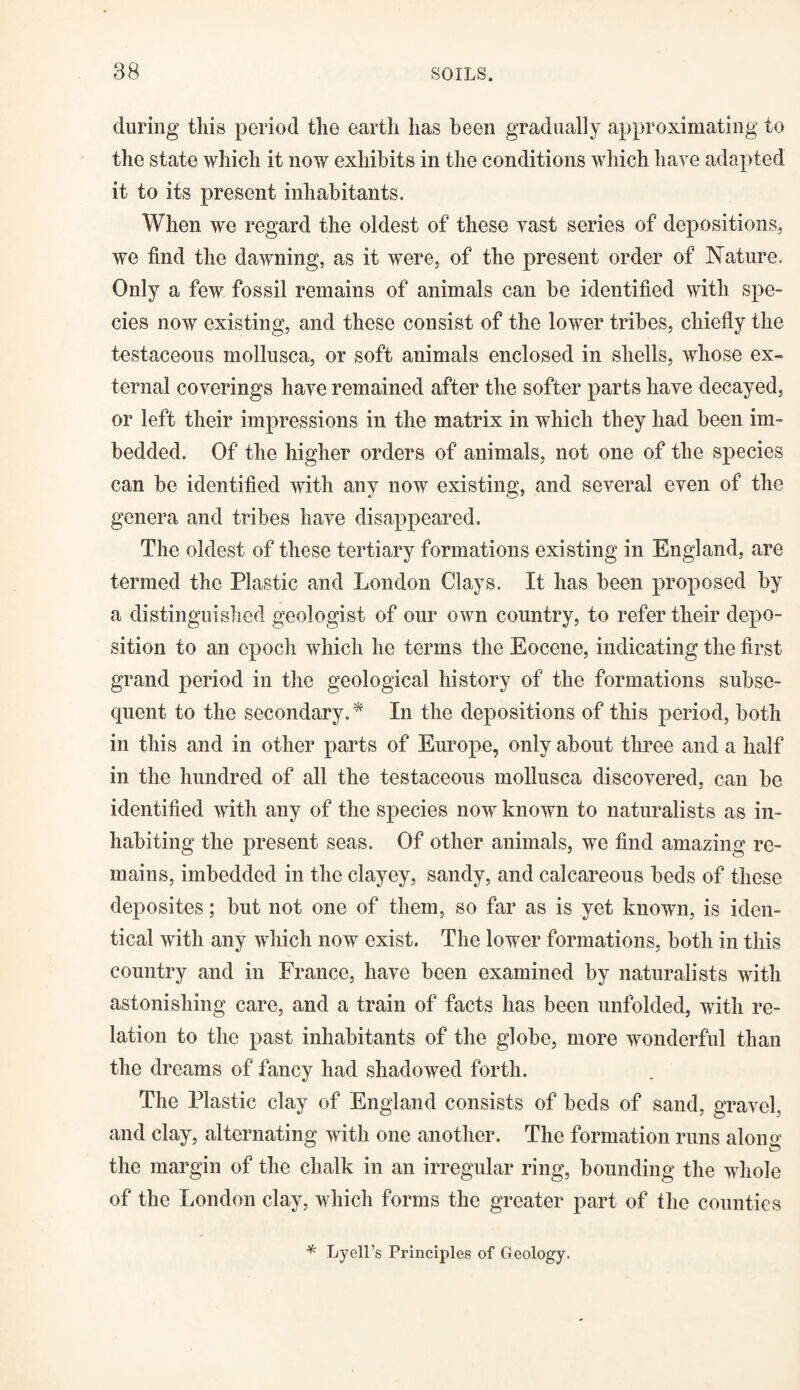 during this period the earth has been gradually approximating to the state which it now exhibits in the conditions which have adapted it to its present inhabitants. When we regard the oldest of these vast series of depositions, we find the dawning, as it were, of the present order of Nature. Only a few fossil remains of animals can be identified with spe¬ cies now existing, and these consist of the lower tribes, chiefly the testaceous mollusca, or soft animals enclosed in shells, whose ex¬ ternal coverings have remained after the softer parts have decayed, or left their impressions in the matrix in which they had been im¬ bedded. Of the higher orders of animals, not one of the species can be identified with any now existing, and several even of the genera and tribes have disappeared. The oldest of these tertiary formations existing in England, are termed the Plastic and London Clays. It has been proposed by a distinguished geologist of our own country, to refer their depo¬ sition to an epoch which he terms the Eocene, indicating the first grand period in the geological history of the formations subse¬ quent to the secondary.* In the depositions of this period, both in this and in other parts of Europe, only about three and a half in the hundred of all the testaceous mollusca discovered, can be identified with any of the species now known to naturalists as in¬ habiting the present seas. Of other animals, we find amazing re¬ mains, imbedded in the clayey, sandy, and calcareous beds of these deposites; but not one of them, so far as is yet known, is iden¬ tical with any which now exist. The lower formations, both in this country and in France, have been examined by naturalists with astonishing care, and a train of facts has been unfolded, with re¬ lation to the past inhabitants of the globe, more wonderful than the dreams of fancy had shadowed forth. The Plastic clay of England consists of beds of sand, gravel, and clay, alternating with one another. The formation runs along the margin of the chalk in an irregular ring, bounding the whole of the London clay, which forms the greater part of the counties * Lyell’s Principles of Geology.