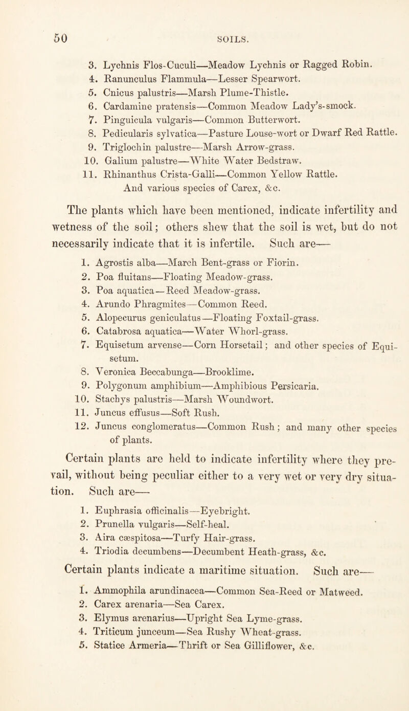 3. Lychnis Flos-Cuculi—Meadow Lychnis or Ragged Robin. 4. Ranunculus Flammula—Lesser Spearwort. 5. Cnicus palustris—Marsh Plume-Thistle. 6. Cardamine pratensis—Common Meadow Lady’s-smock. 7. Pinguicula vulgaris—Common Butterwort. 8. Pedicularis sylvatica—Pasture Louse-wort or Dwarf Red Rattle. 9. Triglochin palustre—Marsh Arrow-grass. 10. Galium palustre—White Water Bedstraw. 11. Rhinanthus Crista-Galli-—Common Yellow Rattle. And various species of Carex, &e. The plants which have been mentioned, indicate infertility and wetness of the soil; others shew that the soil is wet, but do not necessarily indicate that it is infertile. Such are— 1. Agrostis alba—March Bent-grass or Fiorin. 2. Poa fluitans—Floating Meadow-grass. 3. Poa aquatic a—Reed Meadow-grass. 4. Arundo Phragmites—Common Reed. 5. Alopecurus geniculatus—Floating Foxtail-grass. 6. Catabrosa aquatica—Water Whorl-grass. 7. Equisetum arvense—Corn Horsetail; and other species of Equi- setum. 8. Veronica Beccabunga—Brooklime. 9. Polygonum amphibium—Amphibious Persicaria. 10. Stachys palustris—Marsh Woundwort. 11. Juncus effusus—Soft Rush. 12. Juncus conglomeratus—Common Rush; and many other species of plants. Certain plants are held to indicate infertility where they pre¬ vail, without being peculiar either to a very wet or very dry situa¬ tion. Such are— 1. Euphrasia officinalis—Eyebright. 2. Prunella vulgaris—Self-heal. 3. Aira caespitosa—Turfy Hair-grass. 4. Triodia decumbens—Decumbent Heath-grass, &c. Certain plants indicate a maritime situation. Such are— 1. Ammophila arundinacea—Common Sea-Reed or Mat weed. 2. Carex arenaria—Sea Carex. 3. Elymus arenarius—Upright Sea Lyme-grass. 4. Triticum junceum—Sea Rushy Wheat-grass. 5. Statice Armeria—Thrift or Sea Gilliflower, &c.