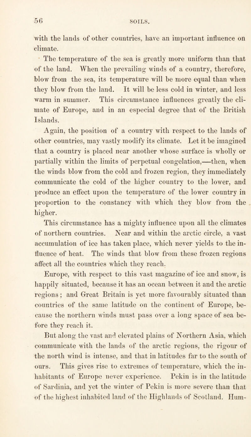 with the lands of other countries, have an important influence on climate. • The temperature of the sea is greatly more uniform than that of the land. When the prevailing winds of a country, therefore, blow from the sea, its temperature will be more equal than when they blow from the land. It will be less cold in winter, and less warm in summer. This circumstance influences greatly the cli¬ mate of Europe, and in an especial degree that of the British Islands. Again, the position of a country with respect to the lands of other countries, may vastly modify its climate. Let it be imagined that a country is placed near another whose surface is wholly or partially within the limits of perpetual congelation,—then, when the winds blow from the cold and frozen region, they immediately communicate the cold of the higher country to the lower, and produce an effect upon the temperature of the lower country in proportion to the constancy with which they blow from the higher. This circumstance has a mighty influence upon all the climates of northern countries. Near and within the arctic circle, a vast accumulation of ice has taken place, which never yields to the in¬ fluence of heat. The winds that blow from these frozen regions affect all the countries which they reach. Europe, with respect to this vast magazine of ice and snow, is happily situated, because it has an ocean between it and the arctic regions; and Great Britain is yet more favourably situated than countries of the same latitude on the continent of Europe, be¬ cause the northern winds must pass over a long space of sea be¬ fore they reach it. But along the vast and elevated plains of Northern Asia, which communicate with the lands of the arctic regions, the rigour of the north wind is intense, and that in latitudes far to the south of ours. This gives rise to extremes of temperature, which the in¬ habitants of Europe never experience. Pekin is in the latitude of Sardinia, and yet the winter of Pekin is more severe than that of the highest inhabited land of the Highlands of Scotland. Hum-