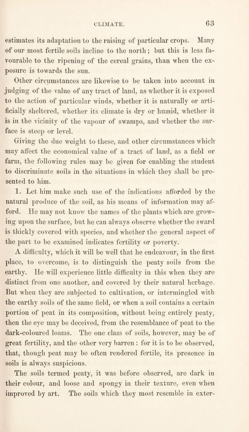 estimates its adaptation to the raising of particular crops. Many of our most fertile soils incline to the north; hut this is less fa¬ vourable to the ripening of the cereal grains, than when the ex¬ posure is towards the sun. Other circumstances are likewise to be taken into account in judging of the value of any tract of land, as whether it is exposed to the action of particular winds, whether it is naturally or arti¬ ficially sheltered, whether its climate is dry or humid, whether it is in the vicinity of the vapour of swamps, and whether the sur¬ face is steep or level. Giving the due weight to these, and other circumstances which may affect the economical value of a tract of land, as a field or farm, the following rules may be given for enabling the student to discriminate soils in the situations in which they shall be pre¬ sented to him. 1. Let him make such use of the indications afforded by the natural produce of the soil, as his means of information may af¬ ford. He may not know the names of the plants which are grow¬ ing upon the surface, but he can always observe whether the sward is thickly covered with species, and whether the general aspect of the part to be examined indicates fertility or poverty. A difficulty, which it will be well that he endeavour, in the first place, to overcome, is to distinguish the peaty soils from the earthy. He will experience little difficulty in this when they are distinct from one another, and covered by their natural herbage. But when they are subjected to cultivation, or intermingled with the earthy soils of the same field, or when a soil contains a certain portion of peat in its composition, without being entirely peaty, then the eye may be deceived, from the resemblance of peat to the dark-coloured loams. The one class of soils, however, may be of great fertility, and the other very barren : for it is to be observed, that, though peat may be often rendered fertile, its presence in soils is always suspicious. The soils termed peaty, it was before observed, are dark in their colour, and loose and spongy in their texture, even when improved by art. The soils which they most resemble in exter-