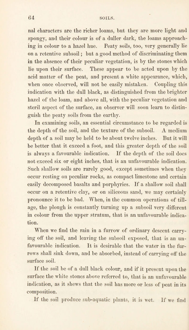 nal characters are the richer loams, hut they are more light and spongy, and their colour is of a duller dark, the loams approach¬ ing in colour to a hazel hue. Peaty soils, too, very generally lie on a retentive subsoil; but a good method of discriminating them in the absence of their peculiar vegetation, is by the stones which lie upon their surface. These appear to be acted upon by the acid matter of the peat, and present a white appearance, which, when once observed, will not be easily mistaken. Coupling this indication with the dull black, as distinguished from the brighter hazel of the loam, and above all, with the peculiar vegetation and steril aspect of the surface, an observer will soon learn to distin¬ guish the peaty soils from the earthy. In examining soils, an essential circumstance to be regarded is the depth of the soil, and the texture of the subsoil. A medium depth of a soil may be held to be about twelve inches. But it will be better that it exceed a foot, and this greater depth of the soil is always a favourable indication. If the depth of the soil does not exceed six or eight inches, that is an unfavourable indication. Such shallow soils are rarely good, except sometimes when they occur resting on peculiar rocks, as compact limestone and certain easily decomposed basalts and porphyries. If a shallow soil shall occur on a retentive clay, or on siliceous sand, we may certainly pronounce it to be bad. When, in the common operations of till¬ age, the plough is constantly turning up a subsoil very different in colour from the upper stratum, that is an unfavourable indica¬ tion. When we find the rain in a furrow of ordinary descent carry¬ ing off the soil, and leaving the subsoil exposed, that is an un¬ favourable indication. It is desirable that the water in the fur¬ rows shall sink down, and be absorbed, instead of carrying off the surface soil. If the soil be of a dull black colour, and if it present upon the surface the white stones above referred to, that is an unfavourable indication, as it shews that the soil has more or less of peat in its composition. If the soil produce sub-aquatic plants, it is wet. If we find