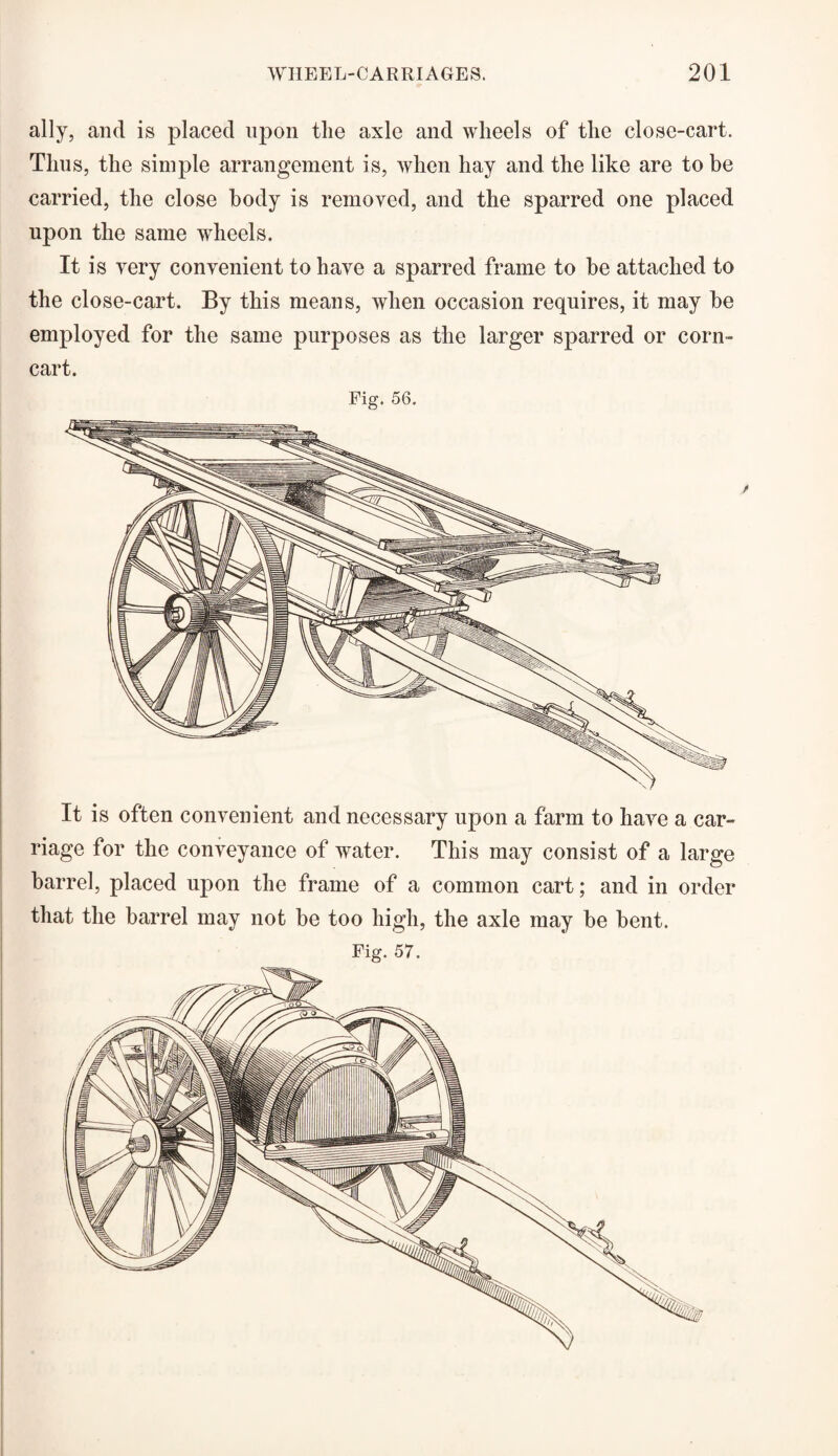 ally, and is placed upon the axle and wheels of the close-cart. Thus, the simple arrangement is, when hay and the like are to be carried, the close body is removed, and the sparred one placed upon the same wheels. It is very convenient to have a sparred frame to be attached to the close-cart. By this means, when occasion requires, it may be employed for the same purposes as the larger sparred or corn- cart. Fig. 56. barrel, placed upon the frame of a common cart; and in order that the barrel may not be too high, the axle may be bent.