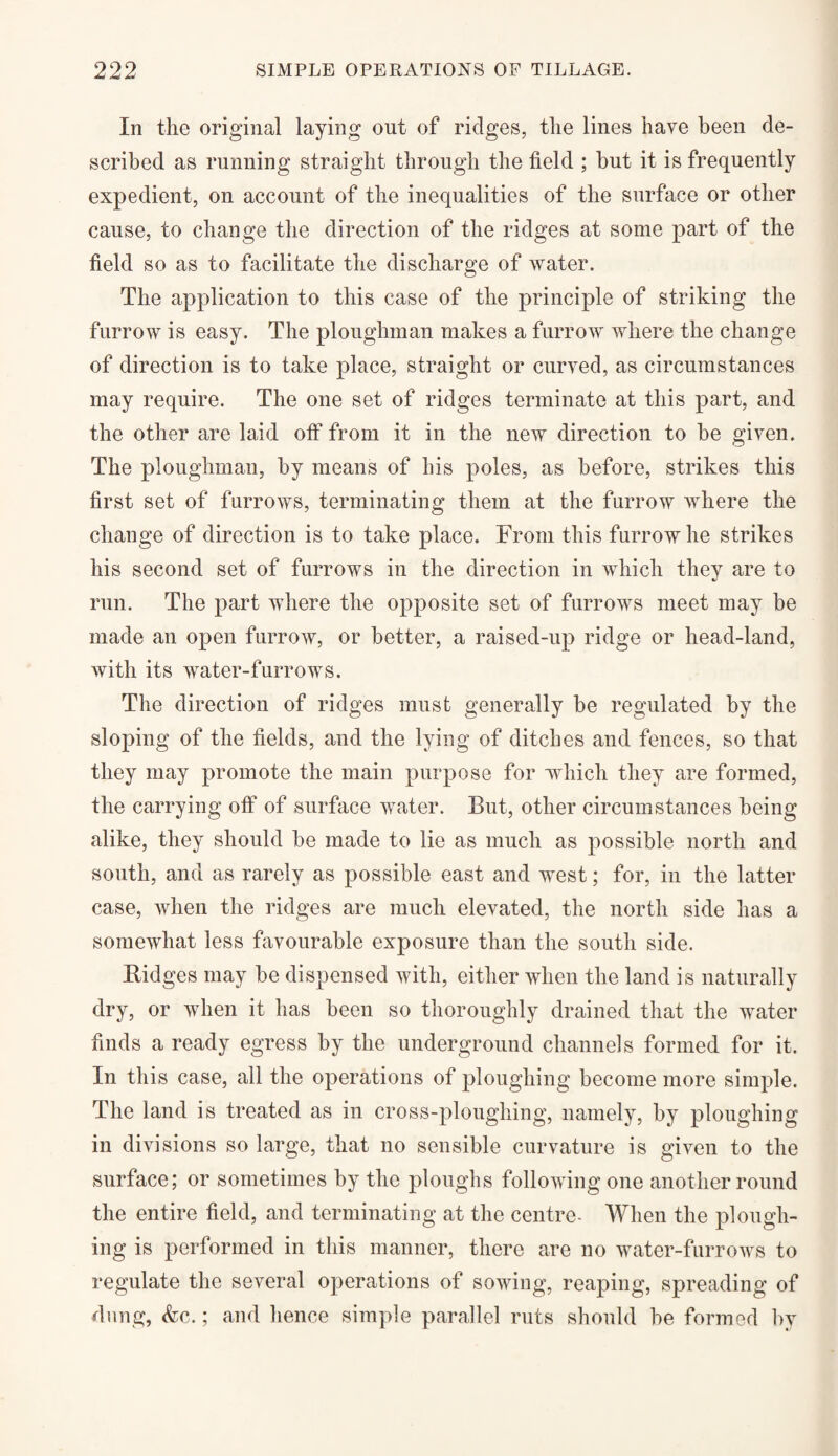 In the original laying out of ridges, the lines have been de¬ scribed as running straight through the field ; hut it is frequently expedient, on account of the inequalities of the surface or other cause, to change the direction of the ridges at some part of the field so as to facilitate the discharge of water. The application to this case of the principle of striking the furrow is easy. The ploughman makes a furrow where the change of direction is to take place, straight or curved, as circumstances may require. The one set of ridges terminate at this part, and the other are laid off from it in the new direction to he given. The ploughman, by means of his poles, as before, strikes this first set of furrows, terminating them at the furrow where the change of direction is to take place. From this furrow he strikes his second set of furrows in the direction in which they are to run. The part where the opposite set of furrows meet may be made an open furrow, or better, a raised-up ridge or head-land, with its water-furrows. The direction of ridges must generally be regulated by the sloping of the fields, and the lying of ditches and fences, so that they may promote the main purpose for which they are formed, the carrying off of surface water. But, other circumstances being alike, they should he made to lie as much as possible north and south, and as rarely as possible east and west; for, in the latter case, when the ridges are much elevated, the north side has a somewhat less favourable exposure than the south side. Ridges may be dispensed with, either when the land is naturally dry, or when it has been so thoroughly drained that the water finds a ready egress by the underground channels formed for it. In this case, all the operations of ploughing become more simple. The land is treated as in cross-ploughing, namely, by ploughing in divisions so large, that no sensible curvature is given to the surface; or sometimes by the ploughs following one another round the entire field, and terminating at the centre- When the plough¬ ing is performed in this manner, there are no water-furrows to regulate the several operations of sowing, reaping, spreading of dung, <fec.; and hence simple parallel ruts should be formed by