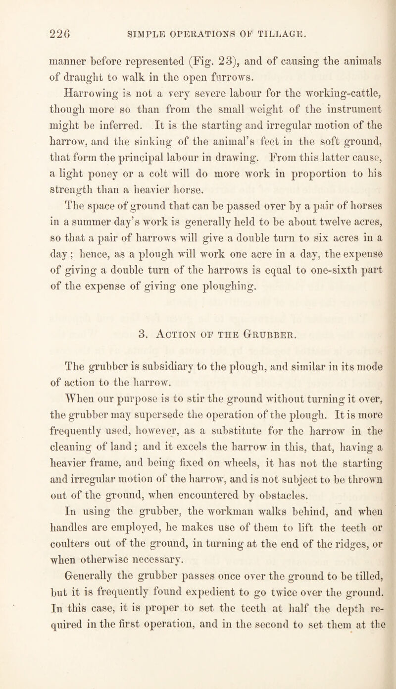 manner before represented (Fig. 23), and of causing the animals of draught to walk in the open furrows. Harrowing is not a very severe labour for the working-cattle, though more so than from the small weight of the instrument might be inferred. It is the starting and irregular motion of the harrow, and the sinking of the animal’s feet in the soft ground, that form the principal labour in drawing. From this latter cause, a light poney or a colt will do more work in proportion to his strength than a heavier horse. The space of ground that can be passed over by a pair of horses in a summer day’s work is generally held to be about twelve acres, so that a pair of harrows will give a double turn to six acres in a day; hence, as a plough will work one acre in a day, the expense of giving a double turn of the harrows is equal to one-sixth part of the expense of giving one ploughing. 3. Action of the Grubber. The grubber is subsidiary to the plough, and similar in its mode of action to the harrow. When our purpose is to stir the ground without turning it over, the grubber may supersede the operation of the plough. It is more frequently used, however, as a substitute for the harrow in the cleaning of land; and it excels the harrow in this, that, having a heavier frame, and being fixed on wheels, it has not the starting and irregular motion of the harrow, and is not subject to be thrown out of the ground, when encountered by obstacles. In using the grubber, the workman walks behind, and when handles are employed, he makes use of them to lift the teeth or coulters out of the ground, in turning at the end of the ridges, or when otherwise necessary. Generally the grubber passes once over the ground to be tilled, but it is frequently found expedient to go twice over the ground. In this case, it is proper to set the teeth at half the depth re¬ quired in the first operation, and in the second to set them at the