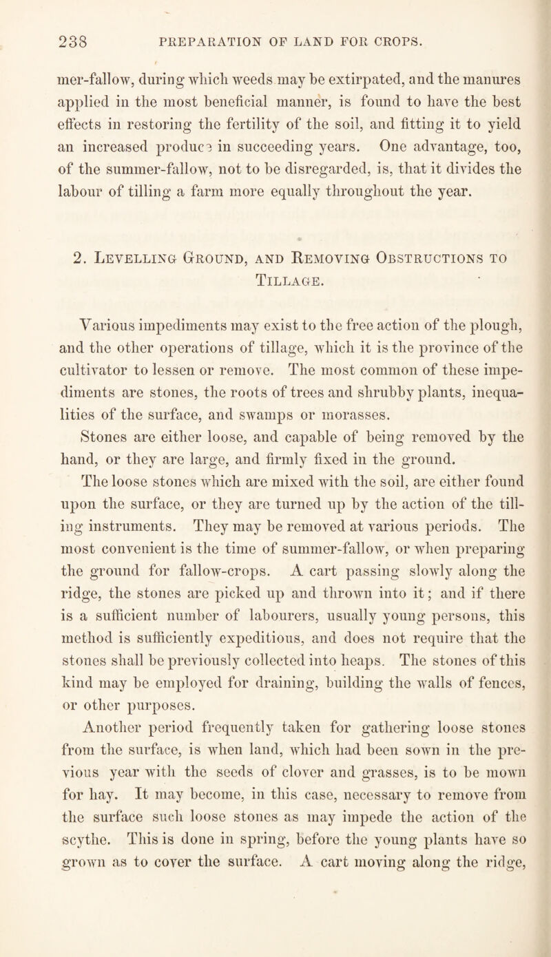 mer-fallow, during which weeds may be extirpated, and the manures applied in the most beneficial manner, is found to have the best effects in restoring the fertility of the soil, and fitting it to yield an increased produce in succeeding years. One advantage, too, of the summer-fallow, not to be disregarded, is, that it divides the labour of tilling a farm more equally throughout the year. 2. Levelling Ground, and Removing Obstructions to Tillage. Various impediments may exist to the free action of the plough, and the other operations of tillage, which it is the province of the cultivator to lessen or remove. The most common of these impe¬ diments are stones, the roots of trees and shrubby plants, inequa¬ lities of the surface, and swamps or morasses. Stones are either loose, and capable of being removed by the hand, or they are large, and firmly fixed in the ground. The loose stones which are mixed with the soil, are either found upon the surface, or they are turned up by the action of the till¬ ing instruments. They may be removed at various periods. The most convenient is the time of summer-fallow, or when preparing the ground for fallow-crops. A cart passing slowly along the ridge, the stones are picked up and thrown into it; and if there is a sufficient number of labourers, usually young persons, this method is sufficiently expeditious, and does not require that the stones shall be previously collected into heaps. The stones of this kind may be employed for draining, building the walls of fences, or other purposes. Another period frequently taken for gathering loose stones from the surface, is when land, which had been sown in the pre¬ vious year with the seeds of clover and grasses, is to be mown for hay. It may become, in this case, necessary to remove from the surface such loose stones as may impede the action of the scythe. This is done in spring, before the young plants have so grown as to cover the surface. A cart moving along the ridge,