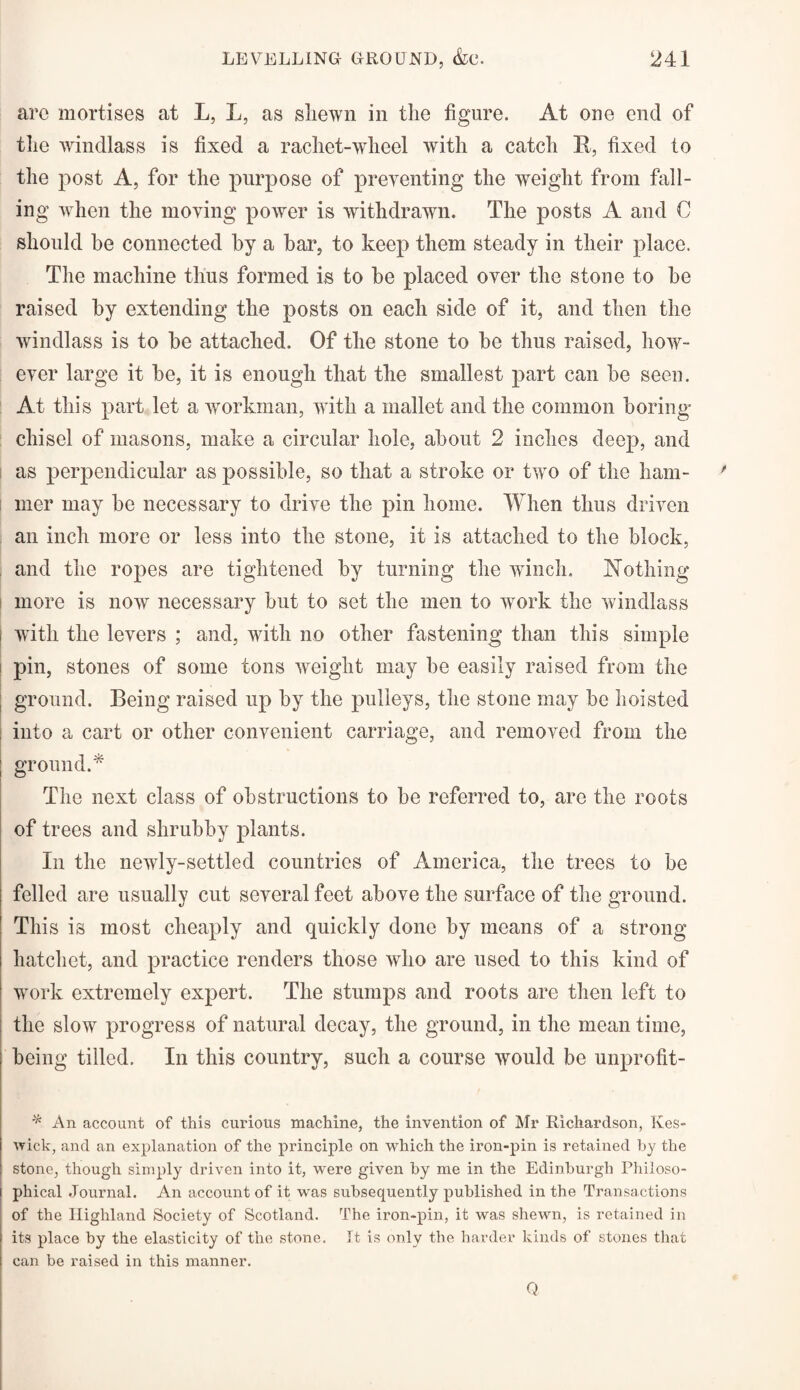 arc mortises at L, L, as shewn in the figure. At one end of the windlass is fixed a rachet-wheel with a catch R, fixed to the post A, for the purpose of preventing the weight from fall¬ ing when the moving power is withdrawn. The posts A and C should he connected by a bar, to keep them steady in their place. The machine thus formed is to be placed over the stone to be raised by extending the posts on each side of it, and then the windlass is to be attached. Of the stone to be thus raised, how¬ ever large it be, it is enough that the smallest part can be seen. At this part let a workman, with a mallet and the common boring chisel of masons, make a circular hole, about 2 inches deep, and as perpendicular as possible, so that a stroke or two of the ham¬ mer may be necessary to drive the pin home. When thus driven an inch more or less into the stone, it is attached to the block, and the ropes are tightened by turning the winch. Nothing more is now necessary but to set the men to work the windlass i with the levers ; and, with no other fastening than this simple pin, stones of some tons weight may he easily raised from the ground. Being raised up by the pulleys, the stone may be hoisted into a cart or other convenient carriage, and removed from the j groundA The next class of obstructions to be referred to, are the roots of trees and shrubby plants. In the newly-settled countries of America, the trees to be felled are usually cut several feet above the surface of the ground. This is most cheaply and quickly done by means of a strong hatchet, and practice renders those who are used to this kind of ! work extremely expert. The stumps and roots are then left to I the slow progress of natural decay, the ground, in the mean time, being tilled. In this country, such a course would be unprofit- * An account of this curious machine, the invention of Mr Richardson, Kes¬ wick, and an explanation of the principle on which the iron-pin is retained by the stone, though simply driven into it, were given by me in the Edinburgh Philoso¬ phical Journal. An account of it was subsequently published in the Transactions of the Highland Society of Scotland. The iron-pin, it was shewn, is retained in its place by the elasticity of the stone. It is only the harder kinds of stones that can be raised in this manner. Q