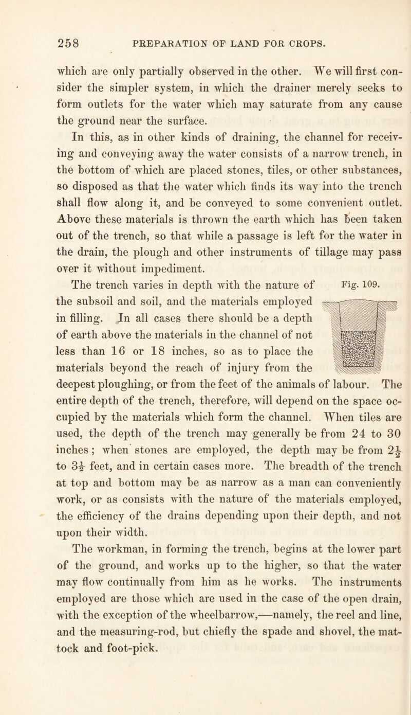 which are only partially observed in the other. We will first con¬ sider the simpler system, in which the drainer merely seeks to form outlets for the water which may saturate from any cause the ground near the surface. In this, as in other kinds of draining, the channel for receiv¬ ing and conveying away the water consists of a narrow trench, in the bottom of which are placed stones, tiles, or other substances, so disposed as that the water which finds its way into the trench shall flow along it, and he conveyed to some convenient outlet. Above these materials is thrown the earth which has been taken out of the trench, so that while a passage is left for the water in the drain, the plough and other instruments of tillage may pass over it without impediment. The trench varies in depth with the nature of Fig. 109. the subsoil and soil, and the materials employed in filling. In all cases there should be a depth of earth above the materials in the channel of not less than 16 or 18 inches, so as to place the materials beyond the reach of injury from the deepest ploughing, or from the feet of the animals of labour. The entire depth of the trench, therefore, will depend on the space oc¬ cupied by the materials which form the channel. When tiles are used, the depth of the trench may generally be from 24 to 30 inches; when stones are employed, the depth may be from 2J- to 3£ feet, and in certain cases more. The breadth of the trench at top and bottom may be as narrow as a man can conveniently work, or as consists with the nature of the materials employed, the efficiency of the drains depending upon their depth, and not upon their width. The workman, in forming the trench, begins at the lower part of the ground, and works up to the higher, so that the water may flow continually from him as he works. The instruments employed are those which are used in the case of the open drain, with the exception of the wheelbarrow,—namely, the reel and line, and the measuring-rod, but chiefly the spade and shovel, the mat¬ tock and foot-pick.