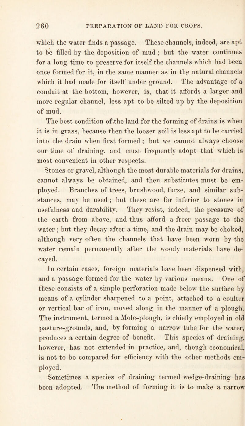 which the water finds a passage. These channels, indeed, are apt to he filled by the deposition of mud ; but the water continues for a long time to preserve for itself the channels which had been once formed for it, in the same manner as in the natural channels which it had made for itself under ground. The advantage of a conduit at the bottom, however, is, that it affords a larger and more regular channel, less apt to be silted up by the deposition of mud. The best condition of .the land for the forming of drains is when it is in grass, because then the looser soil is less apt to be carried into the drain when first formed ; but we cannot always choose our time of draining, and must frequently adopt that which is most convenient in other respects. Stones or gravel, although the most durable materials for drains, cannot always be obtained, and then substitutes must be em¬ ployed. Branches of trees, brushwood, furze, and similar sub¬ stances, may be used ; but these are far inferior to stones in usefulness and durability. They resist, indeed, the pressure of the earth from above, and thus afford a freer passage to the water; but they decay after a time, and the drain may be choked, although very often the channels that have been worn by the water remain permanently after the woody materials have de¬ cayed. In certain cases, foreign materials have been dispensed with, and a passage formed for the water by various means. One of these consists of a simple perforation made belowr the surface by means of a cylinder sharpened to a point, attached to a coulter or vertical bar of iron, moved along in the manner of a plough. The instrument, termed a Mole-plough, is chiefly employed in old pasture-grounds, and, by forming a narrow tube for the water, produces a certain degree of benefit. This species of draining, however, has not extended in practice, and, though economical, is not to be compared for efficiency with the other methods em¬ ployed. Sometimes a species of draining termed wedge-draining has been adopted. The method of forming it is to make a narrow